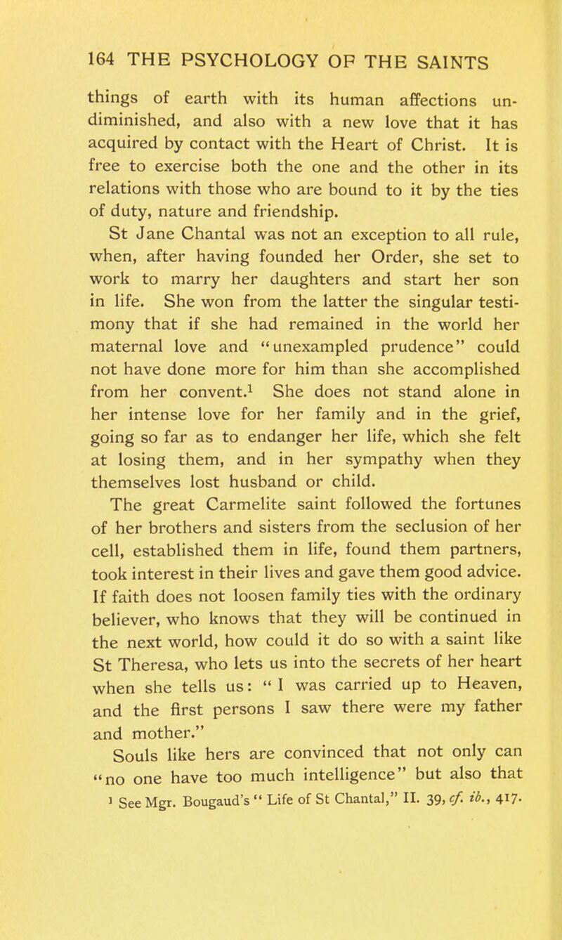 things of earth with its human affections un- diminished, and also with a new love that it has acquired by contact with the Heart of Christ. It is free to exercise both the one and the other in its relations with those who are bound to it by the ties of duty, nature and friendship. St Jane Chantal was not an exception to all rule, when, after having founded her Order, she set to work to marry her daughters and start her son in life. She won from the latter the singular testi- mony that if she had remained in the world her maternal love and “unexampled prudence” could not have done more for him than she accomplished from her convent.1 She does not stand alone in her intense love for her family and in the grief, going so far as to endanger her life, which she felt at losing them, and in her sympathy when they themselves lost husband or child. The great Carmelite saint followed the fortunes of her brothers and sisters from the seclusion of her cell, established them in life, found them partners, took interest in their lives and gave them good advice. If faith does not loosen family ties with the ordinary believer, who knows that they will be continued in the next world, how could it do so with a saint like St Theresa, who lets us into the secrets of her heart when she tells us: “I was carried up to Heaven, and the first persons I saw there were my father and mother.” Souls like hers are convinced that not only can “no one have too much intelligence” but also that ] See Mgr. Bougaud’s “ Life of St Chantal,” II. 39, cf. ib., 417.