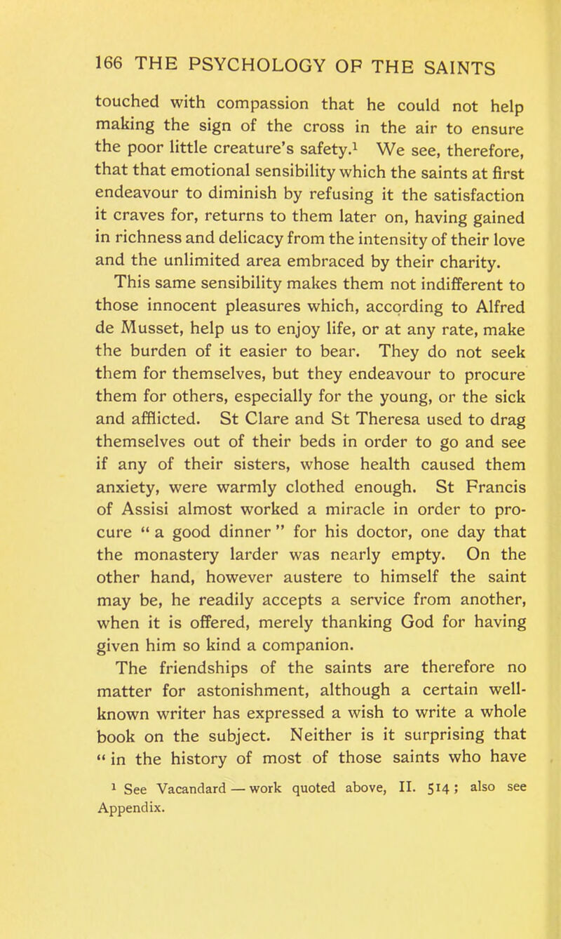 touched with compassion that he could not help making the sign of the cross in the air to ensure the poor little creature’s safety.1 We see, therefore, that that emotional sensibility which the saints at first endeavour to diminish by refusing it the satisfaction it craves for, returns to them later on, having gained in richness and delicacy from the intensity of their love and the unlimited area embraced by their charity. This same sensibility makes them not indifferent to those innocent pleasures which, according to Alfred de Musset, help us to enjoy life, or at any rate, make the burden of it easier to bear. They do not seek them for themselves, but they endeavour to procure them for others, especially for the young, or the sick and afflicted. St Clare and St Theresa used to drag themselves out of their beds in order to go and see if any of their sisters, whose health caused them anxiety, were warmly clothed enough. St Francis of Assisi almost worked a miracle in order to pro- cure “ a good dinner ” for his doctor, one day that the monastery larder was nearly empty. On the other hand, however austere to himself the saint may be, he readily accepts a service from another, when it is offered, merely thanking God for having given him so kind a companion. The friendships of the saints are therefore no matter for astonishment, although a certain well- known writer has expressed a wish to write a whole book on the subject. Neither is it surprising that “ in the history of most of those saints who have 1 See Vacandard — work quoted above, II. 514; also see Appendix.