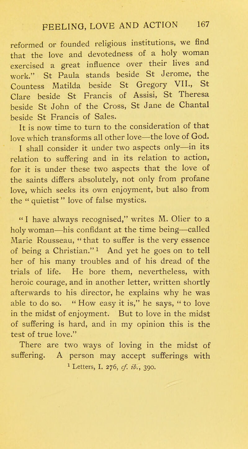 reformed or founded religious institutions, we find that the love and devotedness of a holy woman exercised a great influence over their lives and work.” St Paula stands beside St Jerome, the Countess Matilda beside St Gregory VII., St Clare beside St Francis of Assisi, St Theresa beside St John of the Cross, St Jane de Chantal beside St Francis of Sales. It is now time to turn to the consideration of that love which transforms all other love—the love of God. I shall consider it under two aspects only—in its relation to suffering and in its relation to action, for it is under these two aspects that the love of the saints differs absolutely, not only from profane love, which seeks its own enjoyment, but also from the “ quietist ” love of false mystics. “ I have always recognised,” writes M. Olier to a holy woman—his confidant at the time being—called Marie Rousseau, “ that to suffer is the very essence of being a Christian.”1 And yet he goes on to tell her of his many troubles and of his dread of the trials of life. He bore them, nevertheless, with heroic courage, and in another letter, written shortly afterwards to his director, he explains why he was able to do so. “ How easy it is,” he says, “ to love in the midst of enjoyment. But to love in the midst of suffering is hard, and in my opinion this is the test of true love.” There are two ways of loving in the midst of suffering. A person may accept sufferings with 1 Letters, I. 276, cf. ib., 390.
