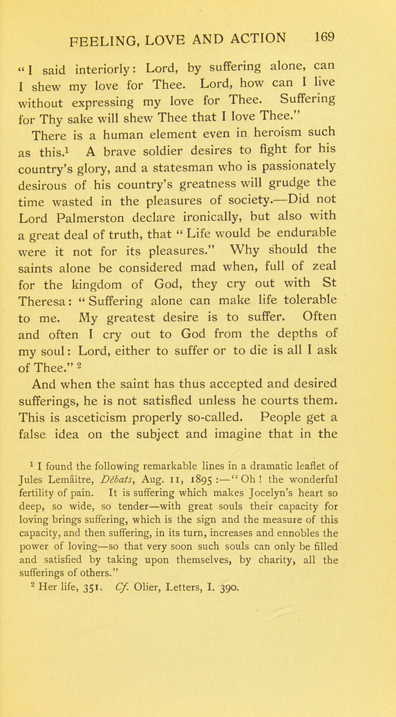 “ I said interiorly: Lord, by suffering alone, can I shew my love for Thee. Lord, how can I live without expressing my love for Thee. Suffering for Thy sake will shew Thee that I love Thee.” There is a human element even in heroism such as this.1 A brave soldier desires to fight for his country’s glory, and a statesman who is passionately desirous of his country’s greatness will grudge the time wasted in the pleasures of society.—Did not Lord Palmerston declare ironically, but also with a great deal of truth, that “ Life would be endurable were it not for its pleasures.” Why should the saints alone be considered mad when, full of zeal for the kingdom of God, they cry out with St Theresa: “ Suffering alone can make life tolerable to me. My greatest desire is to suffer. Often and often I cry out to God from the depths of my soul: Lord, either to suffer or to die is all I ask of Thee.” 2 And when the saint has thus accepted and desired sufferings, he is not satisfied unless he courts them. This is asceticism properly so-called. People get a false idea on the subject and imagine that in the 1 I found the following remarkable lines in a dramatic leaflet of Jules Lemaitre, Dibats, Aug. n, 1895:—“Oh! the wonderful fertility of pain. It is suffering which makes Jocelyn’s heart so deep, so wide, so tender—with great souls their capacity for loving brings suffering, which is the sign and the measure of this capacity, and then suffering, in its turn, increases and ennobles the power of loving—so that very soon such souls can only be filled and satisfied by taking upon themselves, by charity, all the sufferings of others.” 2 Her life, 351. Cf Olier, Letters, I. 390.