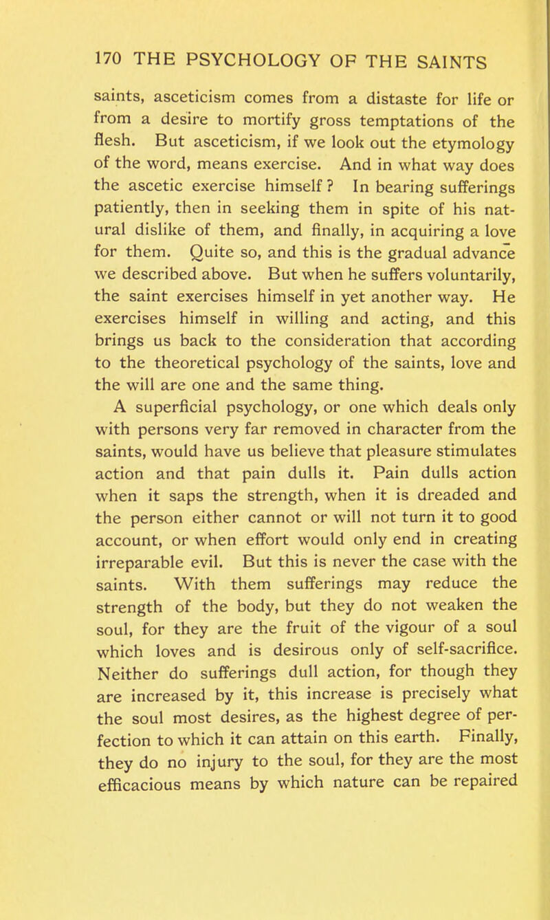 saints, asceticism comes from a distaste for life or from a desire to mortify gross temptations of the flesh. But asceticism, if we look out the etymology of the word, means exercise. And in what way does the ascetic exercise himself? In bearing sufferings patiently, then in seeking them in spite of his nat- ural dislike of them, and finally, in acquiring a love for them. Quite so, and this is the gradual advance we described above. But when he suffers voluntarily, the saint exercises himself in yet another way. He exercises himself in willing and acting, and this brings us back to the consideration that according to the theoretical psychology of the saints, love and the will are one and the same thing. A superficial psychology, or one which deals only with persons very far removed in character from the saints, would have us believe that pleasure stimulates action and that pain dulls it. Pain dulls action when it saps the strength, when it is dreaded and the person either cannot or will not turn it to good account, or when effort would only end in creating irreparable evil. But this is never the case with the saints. With them sufferings may reduce the strength of the body, but they do not weaken the soul, for they are the fruit of the vigour of a soul which loves and is desirous only of self-sacrifice. Neither do sufferings dull action, for though they are increased by it, this increase is precisely what the soul most desires, as the highest degree of per- fection to which it can attain on this earth. Finally, they do no injury to the soul, for they are the most efficacious means by which nature can be repaired