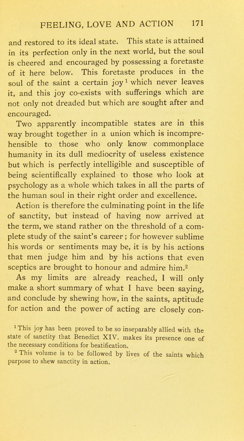 and restored to its ideal state. This state is attained in its perfection only in the next world, but the soul is cheered and encouraged by possessing a foretaste of it here below. This foretaste produces in the soul of the saint a certain joy1 which never leaves it, and this joy co-exists with sufferings which are not only not dreaded but which are sought after and encouraged. Two apparently incompatible states are in this way brought together in a union which is incompre- hensible to those who only know commonplace humanity in its dull mediocrity of useless existence but which is perfectly intelligible and susceptible of being scientifically explained to those who look at psychology as a whole which takes in all the parts of the human soul in their right order and excellence. Action is therefore the culminating point in the life of sanctity, but instead of having now arrived at the term, we stand rather on the threshold of a com- plete study of the saint’s career; for however sublime his words or sentiments may be, it is by his actions that men judge him and by his actions that even sceptics are brought to honour and admire him.2 As my limits are already reached, I will only make a short summary of what I have been saying, and conclude by shewing how, in the saints, aptitude for action and the power of acting are closely con- 1 This joy has been proved to be so inseparably allied with the state of sanctity that Benedict XIV. makes its presence one of the necessary conditions for beatification. 2 This volume is to be followed by lives of the saints which purpose to shew sanctity in action.