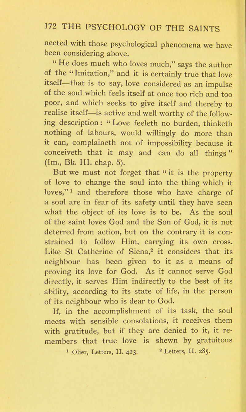 nected with those psychological phenomena we have been considering above. “ He does much who loves much,” says the author of the “Imitation,” and it is certainly true that love itself—that is to say, love considered as an impulse of the soul which feels itself at once too rich and too poor, and which seeks to give itself and thereby to realise itself—is active and well worthy of the follow- ing description: “ Love feeleth no burden, thinketh nothing of labours, would willingly do more than it can, complaineth not of impossibility because it conceiveth that it may and can do all things ” (Im., Bk. III. chap. 5). But we must not forget that “ it is the property of love to change the soul into the thing which it loves,”1 and therefore those who have charge of a soul are in fear of its safety until they have seen what the object of its love is to be. As the soul of the saint loves God and the Son of God, it is not deterred from action, but on the contrary it is con- strained to follow Him, carrying its own cross. Like St Catherine of Siena,2 it considers that its neighbour has been given to it as a means of proving its love for God. As it cannot serve God directly, it serves Him indirectly to the best of its ability, according to its state of life, in the person of its neighbour who is dear to God. If, in the accomplishment of its task, the soul meets with sensible consolations, it receives them with gratitude, but if they are denied to it, it re- members that true love is shewn by gratuitous 1 Olier, Letters, II. 423. 2 Letters, II. 285.