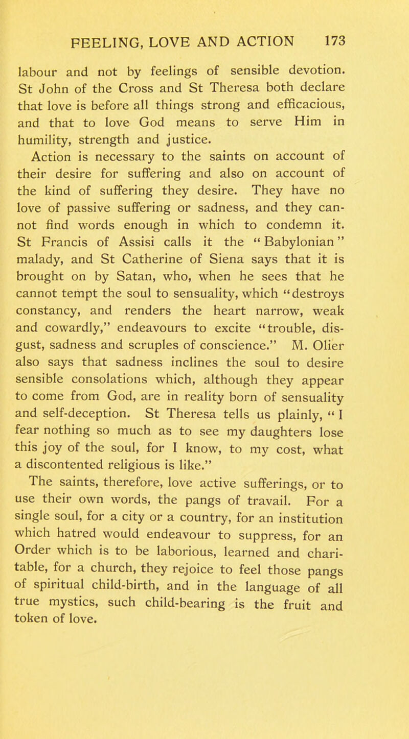 labour and not by feelings of sensible devotion. St John of the Cross and St Theresa both declare that love is before all things strong and efficacious, and that to love God means to serve Him in humility, strength and justice. Action is necessary to the saints on account of their desire for suffering and also on account of the kind of suffering they desire. They have no love of passive suffering or sadness, and they can- not find words enough in which to condemn it. St Francis of Assisi calls it the “ Babylonian ” malady, and St Catherine of Siena says that it is brought on by Satan, who, when he sees that he cannot tempt the soul to sensuality, which “destroys constancy, and renders the heart narrow, weak and cowardly,” endeavours to excite “trouble, dis- gust, sadness and scruples of conscience.” M. Olier also says that sadness inclines the soul to desire sensible consolations which, although they appear to come from God, are in reality born of sensuality and self-deception. St Theresa tells us plainly, “ I fear nothing so much as to see my daughters lose this joy of the soul, for I know, to my cost, what a discontented religious is like.” The saints, therefore, love active sufferings, or to use their own words, the pangs of travail. For a single soul, for a city or a country, for an institution which hatred would endeavour to suppress, for an Order which is to be laborious, learned and chari- table, for a church, they rejoice to feel those pangs of spiritual child-birth, and in the language of all true mystics, such child-bearing is the fruit and token of love.