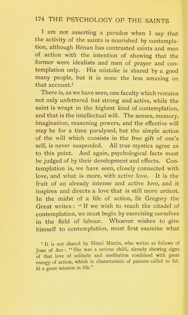 I am not asserting a paradox when I say that the activity of the saints is nourished by contempla- tion, although Renan has contrasted saints and men of action with the intention of showing that the former were idealists and men of prayer and con- templation only. His mistake is shared by a good many people, but it is none the less amazing on that account.1 There is, as we have seen, one faculty which remains not only unfettered but strong and active, while the saint is wrapt in the highest kind of contemplation, and that is the intellectual will. The senses, memory, imagination, reasoning powers, and the effective will may be for a time paralysed, but the simple action of the will which consists in the free gift of one’s self, is never suspended. All true mystics agree as to this point. And again, psychological facts must be judged of by their development and effects. Con- templation is, we have seen, closely connected with love, and what is more, with active love. It is the fruit of an already intense and active love, and it inspires and directs a love that is still more ardent. In the midst of a life of action, St Gregory the Great writes : “ If we wish to reach the citadel of contemplation, we must begin by exercising ourselves in the field of labour. Whoever wishes to give himself to contemplation, must first examine what 1 It is not shared by Henri Martin, who writes as follows of Joan of Arc : “ She was a serious child, already shewing signs of that love of solitude and meditation combined with great energy of action, which is characteristic of persons called to ful- fil a great mission in life.”