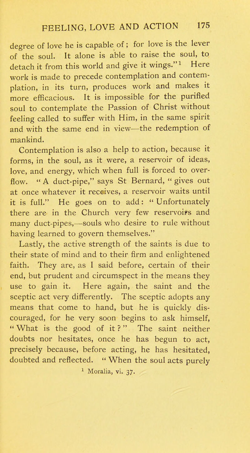 degree of love he is capable offor love is the level of the soul. It alone is able to raise the soul, to detach it from this world and give it wings.”1 Here work is made to precede contemplation and contem- plation, in its turn, produces work and makes it more efficacious. It is impossible for the purified soul to contemplate the Passion of Christ without feeling called to suffer with Him, in the same spirit and with the same end in view-—the redemption of mankind. Contemplation is also a help to action, because it forms, in the soul, as it were, a reservoir of ideas, love, and energy, which when full is forced to over- flow. “ A duct-pipe,” says St Bernard, “ gives out at once whatever it receives, a reservoir waits until it is full.” He goes on to add: “Unfortunately there are in the Church very few reservoirs and many duct-pipes,—souls who desire to rule without having learned to govern themselves.” Lastly, the active strength of the saints is due to their state of mind and to their firm and enlightened faith. They are, as I said before, certain of their end, but prudent and circumspect in the means they use to gain it. Here again, the saint and the sceptic act very differently. The sceptic adopts any means that come to hand, but he is quickly dis- couraged, for he very soon begins to ask himself, “ What is the good of it ? ” The saint neither doubts nor hesitates, once he has begun to act, precisely because, before acting, he has hesitated, doubted and reflected. “ When the soul acts purely 1 Moralia, vi. 37.