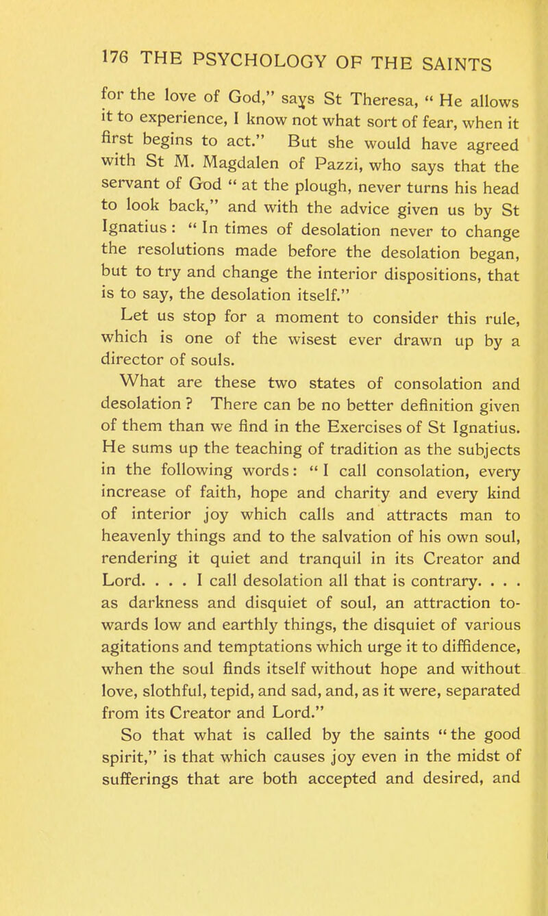 for the love of God,” says St Theresa, “ He allows it to experience, I know not what sort of fear, when it fiist begins to act.’ But she would have agreed with St M. Magdalen of Pazzi, who says that the servant of God “ at the plough, never turns his head to look back, and with the advice given us by St Ignatius : “ In times of desolation never to change the resolutions made before the desolation began, but to try and change the interior dispositions, that is to say, the desolation itself.” Let us stop for a moment to consider this rule, which is one of the wisest ever drawn up by a director of souls. What are these two states of consolation and desolation ? There can be no better definition given of them than we find in the Exercises of St Ignatius. He sums up the teaching of tradition as the subjects in the following words: “ I call consolation, every increase of faith, hope and charity and every kind of interior joy which calls and attracts man to heavenly things and to the salvation of his own soul, rendering it quiet and tranquil in its Creator and Lord. ... I call desolation all that is contrary. . . . as darkness and disquiet of soul, an attraction to- wards low and earthly things, the disquiet of various agitations and temptations which urge it to diffidence, when the soul finds itself without hope and without love, slothful, tepid, and sad, and, as it were, separated from its Creator and Lord.” So that what is called by the saints “ the good spirit,” is that which causes joy even in the midst of sufferings that are both accepted and desired, and