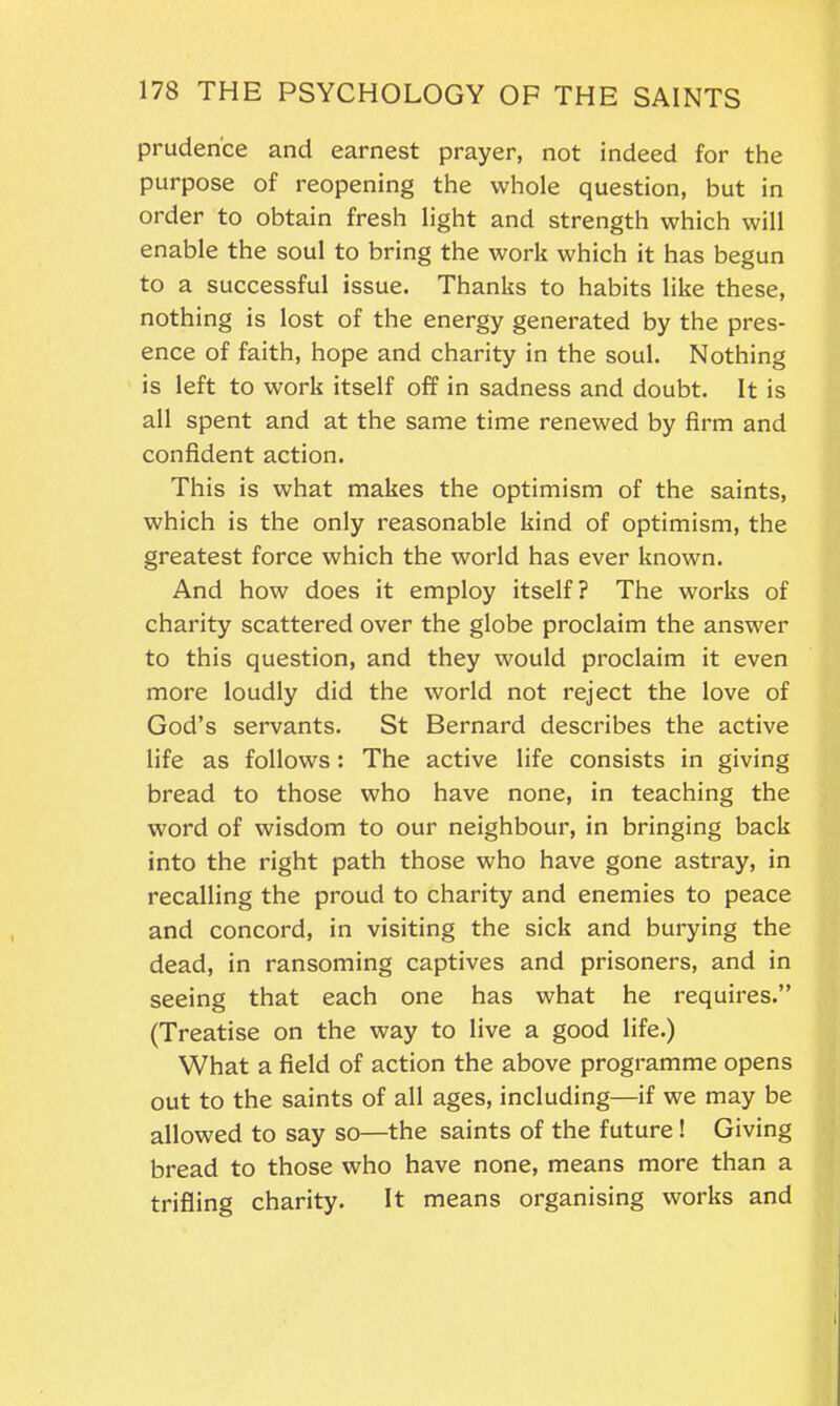 prudence and earnest prayer, not indeed for the purpose of reopening the whole question, but in order to obtain fresh light and strength which will enable the soul to bring the work which it has begun to a successful issue. Thanks to habits like these, nothing is lost of the energy generated by the pres- ence of faith, hope and charity in the soul. Nothing is left to work itself off in sadness and doubt. It is all spent and at the same time renewed by firm and confident action. This is what makes the optimism of the saints, which is the only reasonable kind of optimism, the greatest force which the world has ever known. And how does it employ itself? The works of charity scattered over the globe proclaim the answer to this question, and they would proclaim it even more loudly did the world not reject the love of God’s servants. St Bernard describes the active life as follows: The active life consists in giving bread to those who have none, in teaching the word of wisdom to our neighbour, in bringing back into the right path those who have gone astray, in recalling the proud to charity and enemies to peace and concord, in visiting the sick and burying the dead, in ransoming captives and prisoners, and in seeing that each one has what he requires.” (Treatise on the way to live a good life.) What a field of action the above programme opens out to the saints of all ages, including—if we may be allowed to say so—the saints of the future ! Giving bread to those who have none, means more than a trifling charity. It means organising works and