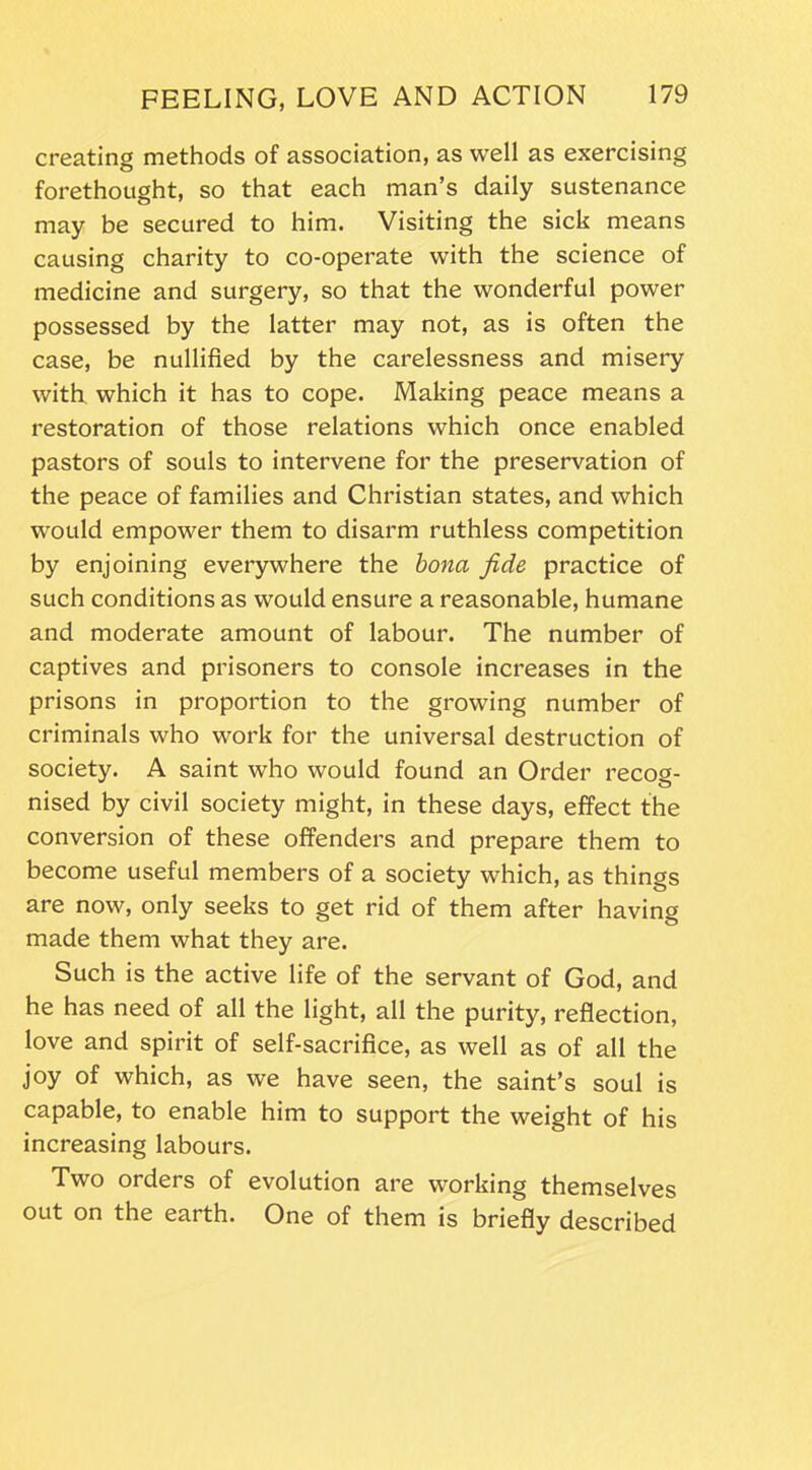 creating methods of association, as well as exercising forethought, so that each man’s daily sustenance may be secured to him. Visiting the sick means causing charity to co-operate with the science of medicine and surgery, so that the wonderful power possessed by the latter may not, as is often the case, be nullified by the carelessness and misery with, which it has to cope. Making peace means a restoration of those relations which once enabled pastors of souls to intervene for the preservation of the peace of families and Christian states, and which would empower them to disarm ruthless competition by enjoining everywhere the bona fide practice of such conditions as would ensure a reasonable, humane and moderate amount of labour. The number of captives and prisoners to console increases in the prisons in proportion to the growing number of criminals who work for the universal destruction of society. A saint who would found an Order recog- nised by civil society might, in these days, effect the conversion of these offenders and prepare them to become useful members of a society which, as things are now, only seeks to get rid of them after having made them what they are. Such is the active life of the servant of God, and he has need of all the light, all the purity, reflection, love and spirit of self-sacrifice, as well as of all the joy of which, as we have seen, the saint’s soul is capable, to enable him to support the weight of his increasing labours. Two orders of evolution are working themselves out on the earth. One of them is briefly described