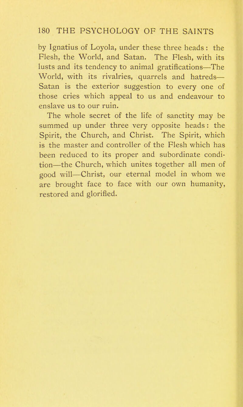 by Ignatius of Loyola, under these three heads: the Flesh, the World, and Satan. The Flesh, with its lusts and its tendency to animal gratifications—The World, with its rivalries, quarrels and hatreds— Satan is the exterior suggestion to every one of those cries which appeal to us and endeavour to enslave us to our ruin. The whole secret of the life of sanctity may be summed up under three very opposite heads : the Spirit, the Church, and Christ. The Spirit, which is the master and controller of the Flesh which has been reduced to its proper and subordinate condi- tion—the Church, which unites together all men of good will—Christ, our eternal model in whom we are brought face to face with our own humanity, restored and glorified.