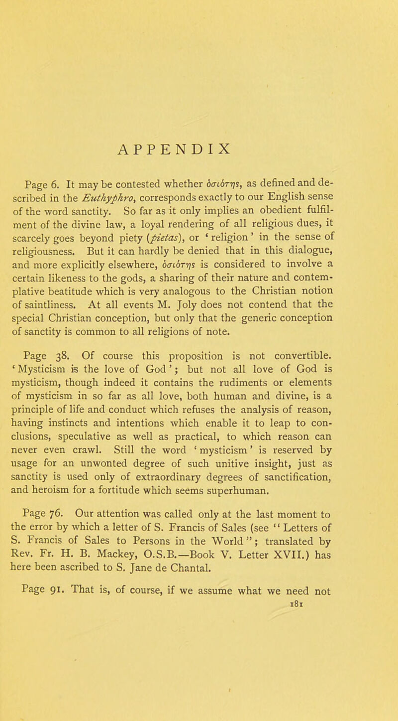 APPENDIX Page 6. It may be contested whether daidriis, as defined and de- scribed in the Euthyphro, corresponds exactly to our English sense of the word sanctity. So far as it only implies an obedient fulfil- ment of the divine law, a loyal rendering of all religious dues, it scarcely goes beyond piety (pietas), or ‘ religion ’ in the sense of religiousness. But it can hardly be denied that in this dialogue, and more explicitly elsewhere, 6<ri6r?j? is considered to involve a certain likeness to the gods, a sharing of their nature and contem- plative beatitude which is very analogous to the Christian notion of saintliness. At all events M. Joly does not contend that the special Christian conception, but only that the generic conception of sanctity is common to all religions of note. Page 38. Of course this proposition is not convertible. ‘ Mysticism is the love of God ’; but not all love of God is mysticism, though indeed it contains the rudiments or elements of mysticism in so far as all love, both human and divine, is a principle of life and conduct which refuses the analysis of reason, having instincts and intentions which enable it to leap to con- clusions, speculative as well as practical, to which reason can never even crawl. Still the word ‘ mysticism ’ is reserved by usage for an unwonted degree of such unitive insight, just as sanctity is used only of extraordinary degrees of sanctification, and heroism for a fortitude which seems superhuman. Page 76. Our attention was called only at the last moment to the error by which a letter of S. Francis of Sales (see “ Letters of S. Francis of Sales to Persons in the World ”; translated by Rev. Fr. H. B. Mackey, O.S.B.—Book V. Letter XVII.) has here been ascribed to S. Jane de Chantal. Page 91. That is, of course, if we assume what we need not