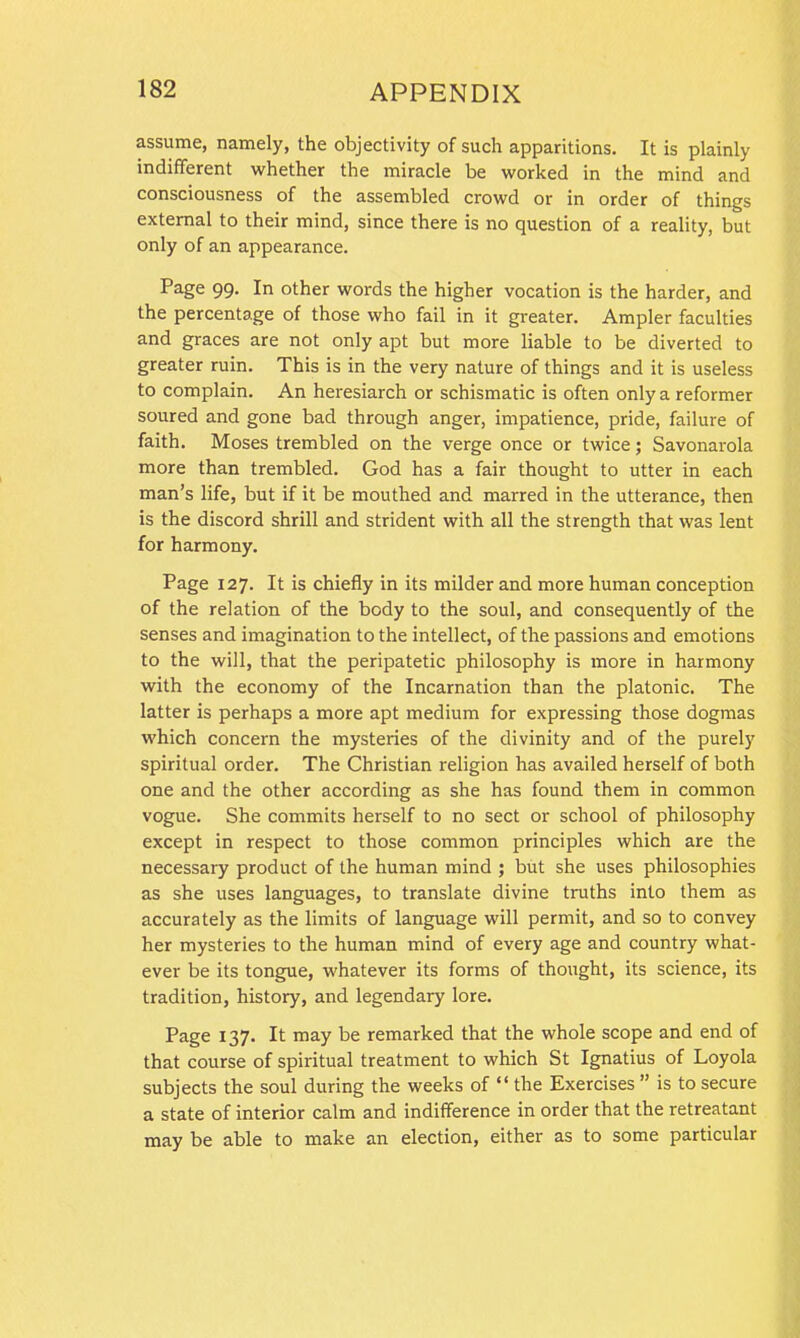 assume, namely, the objectivity of such apparitions. It is plainly indifferent whether the miracle be worked in the mind and consciousness of the assembled crowd or in order of things external to their mind, since there is no question of a reality, but only of an appearance. Page 99. In other words the higher vocation is the harder, and the percentage of those who fail in it greater. Ampler faculties and graces are not only apt but more liable to be diverted to greater ruin. This is in the very nature of things and it is useless to complain. An heresiarch or schismatic is often only a reformer soured and gone bad through anger, impatience, pride, failure of faith. Moses trembled on the verge once or twice; Savonarola more than trembled. God has a fair thought to utter in each man’s life, but if it be mouthed and marred in the utterance, then is the discord shrill and strident with all the strength that was lent for harmony. Page 127. It is chiefly in its milder and more human conception of the relation of the body to the soul, and consequently of the senses and imagination to the intellect, of the passions and emotions to the will, that the peripatetic philosophy is more in harmony with the economy of the Incarnation than the platonic. The latter is perhaps a more apt medium for expressing those dogmas which concern the mysteries of the divinity and of the purely spiritual order. The Christian religion has availed herself of both one and the other according as she has found them in common vogue. She commits herself to no sect or school of philosophy except in respect to those common principles which are the necessary product of the human mind ; but she uses philosophies as she uses languages, to translate divine truths into them as accurately as the limits of language will permit, and so to convey her mysteries to the human mind of every age and country what- ever be its tongue, whatever its forms of thought, its science, its tradition, history, and legendary lore. Page 137. It may be remarked that the whole scope and end of that course of spiritual treatment to which St Ignatius of Loyola subjects the soul during the weeks of “ the Exercises ” is to secure a state of interior calm and indifference in order that the retreatant may be able to make an election, either as to some particular