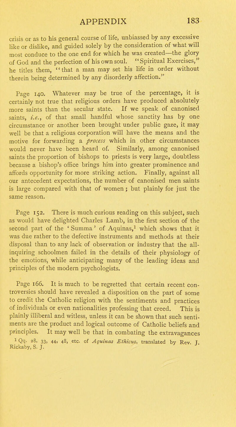 crisis or as to his general course of life, unbiassed by any excessive like or dislike, and guided solely by the consideration of what will most conduce to the one end for which he was created—the glory of God and the perfection of his own soul. “Spiritual Exercises,” he titles them, “that a man may set his life in order without therein being determined by any disorderly affection.” Page 140. Whatever may be true of the percentage, it is certainly not true that religious orders have produced absolutely more saints than the secular state. If we speak of canonised saints, i.e., of that small handful whose sanctity has by one circumstance or another been brought under public gaze, it may well be that a religious corporation will have the means and the motive for forwarding a process which in other circumstances would never have been heard of. Similarly, among canonised saints the proportion of bishops to priests is very large, doubtless because a bishop’s office brings him into greater prominence and affords opportunity for more striking action. Finally, against all our antecedent expectations, the number of canonised men saints is large compared with that of women; but plainly for just the same reason. Page 152. There is much curious reading on this subject, such as would have delighted Charles Lamb, in the first section of the second part of the ‘ Summa ’ of Aquinas,1 which shows that it was due rather to the defective instruments and methods at their disposal than to any lack of observation or industry that the all- inquiring schoolmen failed in the details of their physiology of the emotions, while anticipating many of the leading ideas and principles of the modem psychologists. Page 166. It is much to be regretted that certain recent con- troversies should have revealed a disposition on the part of some to credit the Catholic religion with the sentiments and practices of individuals or even nationalities professing that creed. This is plainly illiberal and witless, unless it can be shown that such senti- ments are the product and logical outcome of Catholic beliefs and principles. It may well be that in combating the extravagances 1 Qq. 28, 33, 44, 48, etc. of Aquinas Ethicus, translated by Rev. T. Rickaby, S. J.