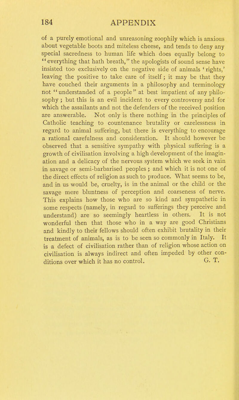 of a purely emotional and unreasoning zoophily which is anxious about vegetable boots and miteless cheese, and tends to deny any special sacredness to human life which does equally belong to ‘ ‘ everything that hath breath, ” the apologists of sound sense have insisted too exclusively on the negative side of animals ‘rights,’ leaving the positive to take care of itself; it may be that they have couched their arguments in a philosophy and terminology not “understanded of a people” at best impatient of any philo- sophy ; but this is an evil incident to every controversy and for which the assailants and not the defenders of the received position are answerable. Not only is there nothing in the principles of Catholic teaching to countenance brutality or carelessness in regard to animal suffering, but there is everything to encourage a rational carefulness and consideration. It should however be observed that a sensitive sympathy with physical suffering is a growth of civilisation involving a high development of the imagin- ation and a delicacy of the nervous system which we seek in vain in savage or semi-barbarised peoples ; and which it is not one of the direct effects of religion as such to produce. What seems to be, and in us would be, cruelty, is in the animal or the child or the savage mere bluntness of perception and coarseness of nerve. This explains how those who are so kind and sympathetic in some respects (namely, in regard to sufferings they perceive and understand) are so seemingly heartless in others. It is not wonderful then that those who in a way are good Christians and kindly to their fellows should often exhibit brutality in their treatment of animals, as is to be seen so commonly in Italy. It is a defect of civilisation rather than of religion whose action on civilisation is always indirect and often impeded by other con- ditions over which it has no control. G. T.