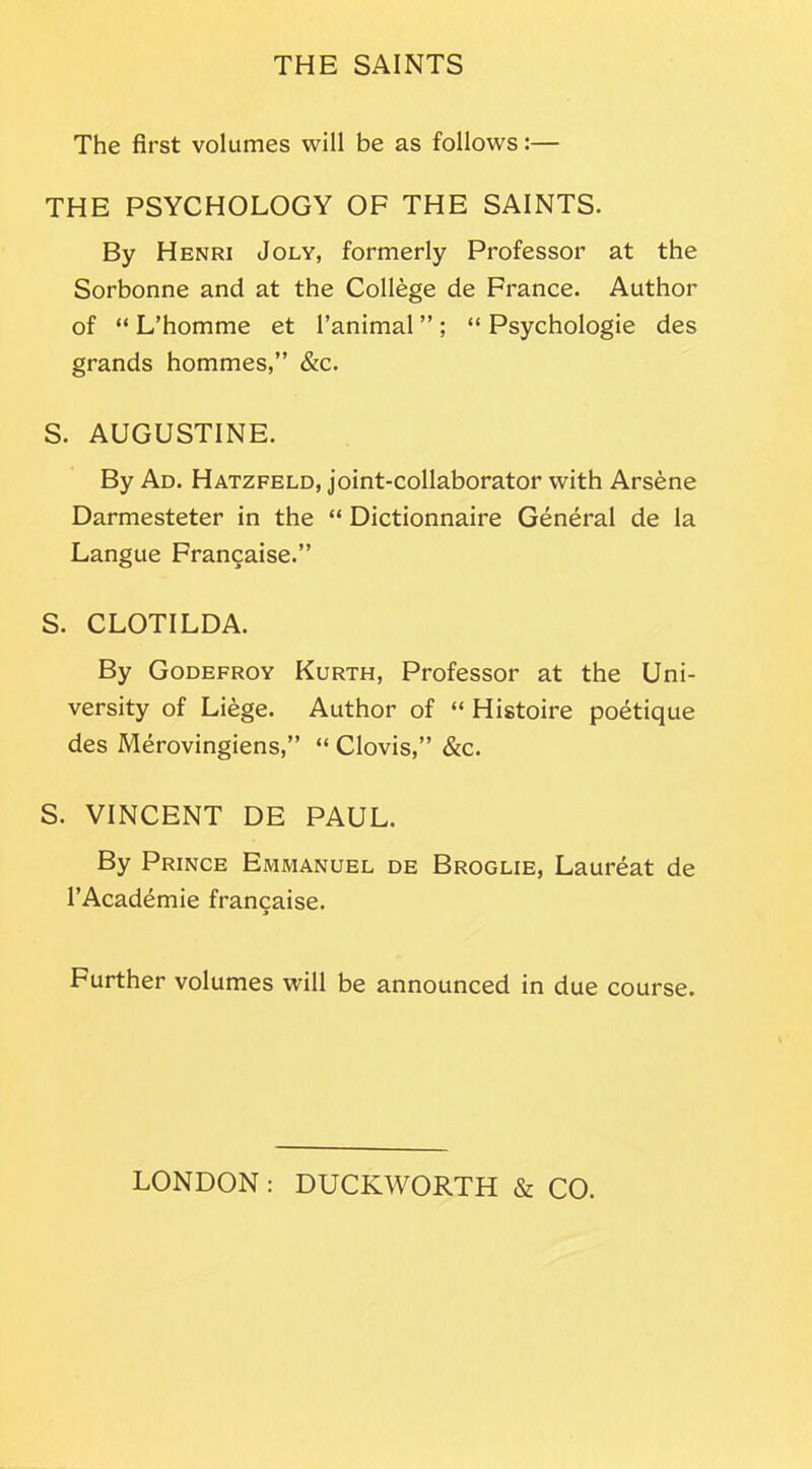 The first volumes will be as follows:— THE PSYCHOLOGY OF THE SAINTS. By Henri Joly, formerly Professor at the Sorbonne and at the College de France. Author of “ L’homme et l’animal ”; “ Psychologie des grands hommes,” &c. S. AUGUSTINE. By Ad. Hatzfeld, joint-collaborator with Arsene Darmesteter in the “ Dictionnaire General de la Langue Francaise.” S. CLOTILDA. By Godefroy Kurth, Professor at the Uni- versity of Liege. Author of “ Histoire poetique des Merovingiens,” “ Clovis,” &c. S. VINCENT DE PAUL. By Prince Emmanuel de Broglie, Laureat de l’Academie francaise. Further volumes will be announced in due course.