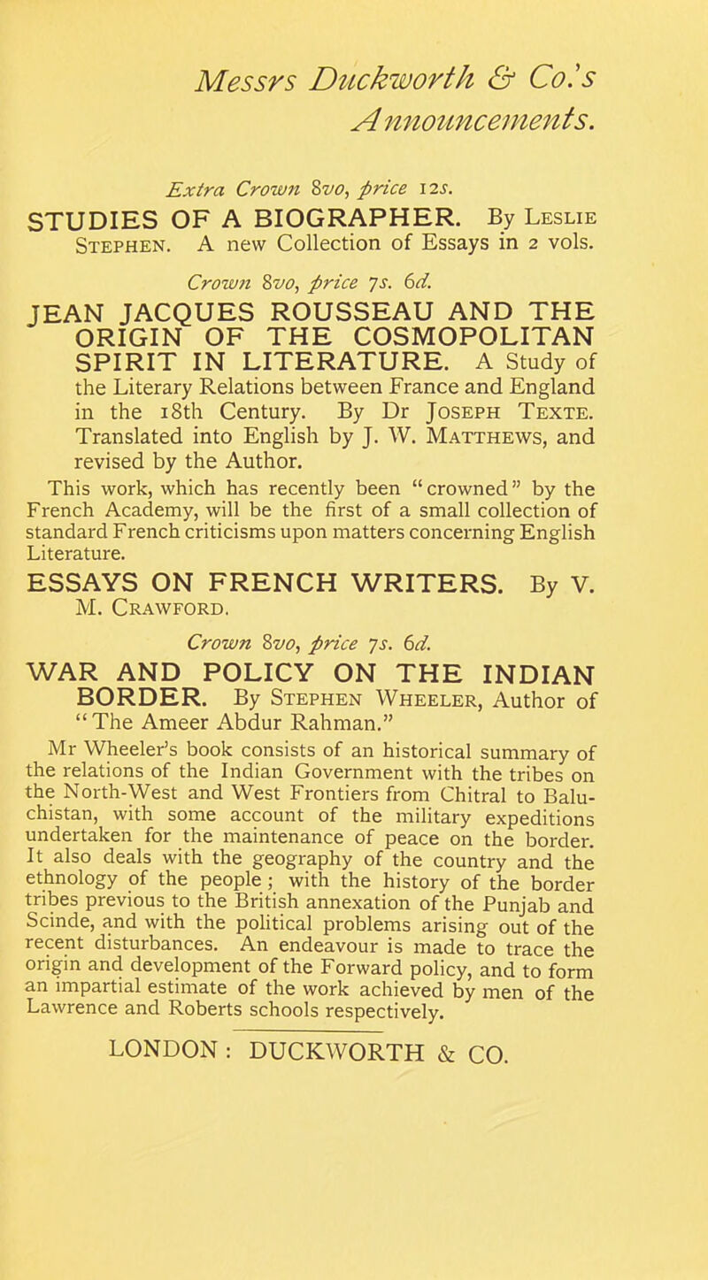 A nnouncements. Extra Crown Svo, price 12s. STUDIES OF A BIOGRAPHER. By Leslie Stephen. A new Collection of Essays in 2 vols. Crown Svo, price ys. 6d. JEAN JACQUES ROUSSEAU AND THE ORIGIN OF THE COSMOPOLITAN SPIRIT IN LITERATURE. A Study of the Literary Relations between France and England in the 18th Century. By Dr Joseph Texte. Translated into English by J. W. Matthews, and revised by the Author. This work, which has recently been “crowned” by the French Academy, will be the first of a small collection of standard French criticisms upon matters concerning English Literature. ESSAYS ON FRENCH WRITERS. By V. M. Crawford. Crown Svo, price ys. 6d. WAR AND POLICY ON THE INDIAN BORDER. By Stephen Wheeler, Author of “The Ameer Abdur Rahman.” Mr Wheeler’s book consists of an historical summary of the relations of the Indian Government with the tribes on the North-West and West Frontiers from Chitral to Balu- chistan, with some account of the military expeditions undertaken for the maintenance of peace on the border. It also deals with the geography of the country and the ethnology of the people ; with the history of the border tribes previous to the British annexation of the Punjab and Scinde, and with the political problems arising out of the recent disturbances. An endeavour is made to trace the origin and development of the Forward policy, and to form an impartial estimate of the work achieved by men of the Lawrence and Roberts schools respectively.