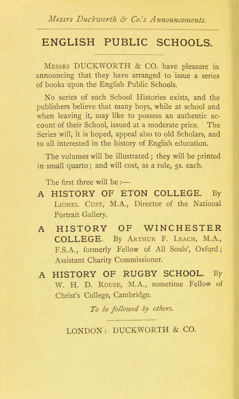 ENGLISH PUBLIC SCHOOLS. Messrs DUCKWORTH & CO. have pleasure in announcing that they have arranged to issue a series of books upon the English Public Schools. No series of such School Histories exists, and the publishers believe that many boys, while at school and when leaving it, may like to possess an authentic ac- count of their School, issued at a moderate price. The Series will, it is hoped, appeal also to old Scholars, and to all interested in the history of English education. The volumes will be illustrated; they will be printed in small quarto; and will cost, as a rule, 5s. each. The first three will be :— A HISTORY OF ETON COLLEGE. By Lionel Cust, M.A., Director of the National Portrait Gallery. A HISTORY OF WINCHESTER COLLEGE. By Arthur F. Leach, M.A., F.S.A., formerly Fellow of All Souls’, Oxford; Assistant Charity Commissioner. A HISTORY OF RUGBY SCHOOL. By W. H. D. Rouse, M.A., sometime Fellow of Christ’s College, Cambridge. To be followed by others.