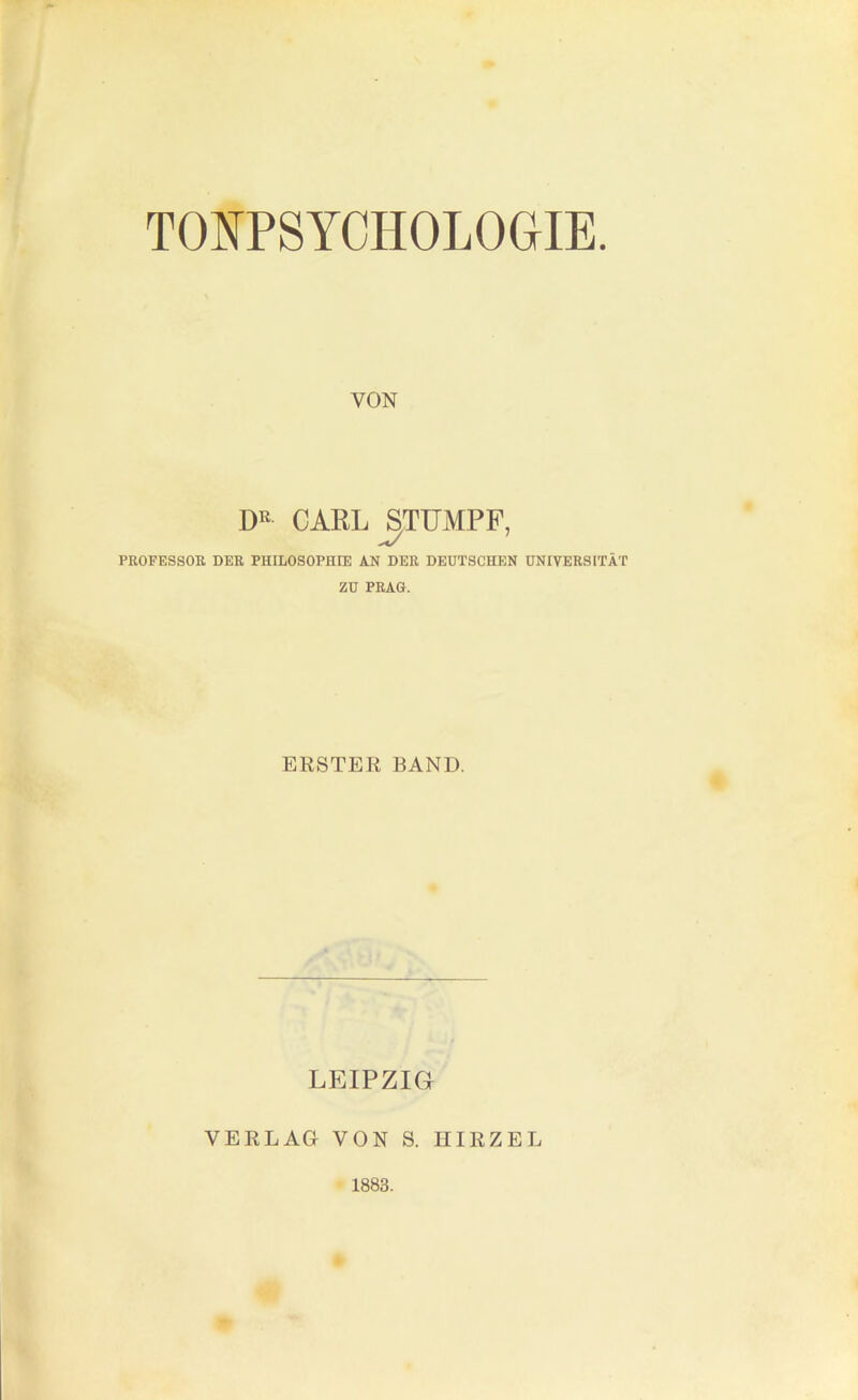 TONPSYCHOLOGIE. VON CARL STUMPF, PROFESSOR DER PHILOSOPHrE AN DER DEUTSCHEN UNIVERSITÄT ZU PRAG. ERSTER BAND. LEIPZIG VERLAG VON S. HIRZEL 1883.