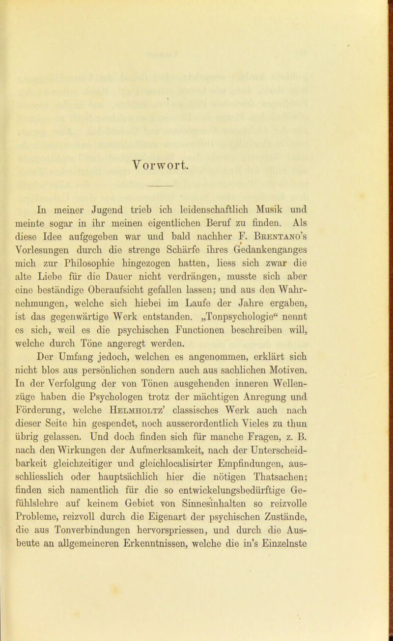 Vorwort. In meiner Jugend trieb ich leidenschaftlich Musik und meinte sogar in ihr meinen eigentlichen Beruf zu finden. Als diese Idee aufgegeben war und bald nachher F. Beentano's Vorlesungen durch die strenge Schärfe ihres Gedankenganges mich zur Philosophie hingezogen hatten, Hess sich zwar die alte Liebe für die Dauer nicht verdrängen, musste sich aber eine beständige Oberaufsicht gefallen lassen; und aus den Walir- nehmungcn, welche sich hiebei im Laufe der Jahre ergaben, ist das gegenwärtige Werk entstanden. „Tonpsychologio nennt es sich, weil es die psychischen Functionen beschreiben will, welche durch Töne angeregt werden. Der Umfang jedoch, welchen es angenommen, erklärt sich nicht blos aus persönlichen sondern auch aus sachlichen Motiven. In der Verfolgung der von Tönen ausgehenden inneren Wellen- züge haben die Psychologen trotz der mächtigen Anregung und Förderung, welche Helmholtz' classisches Werk auch nach dieser Seite hin gespendet, noch ausserordentlich Vieles zu thun übrig gelassen. Und doch finden sich für manche Fragen, z. B. nach den Wirkungen der Aufmerksamkeit, nach der Unterscheid- barkeit gleichzeitiger und gleichlocahsirter Empfindungen, aus- schliesslich oder hauptsächlich hier die nötigen Thatsachen; finden sich namentlich für die so entwickelungsbedürftige Ge- fühlsichre auf keinem Gebiet von Sinnesinhalten so reizvolle Probleme, reizvoll durch die Eigenart der psychischen Zustände, die aus Ton Verbindungen hervorspriessen, und durch die Aus- beute an allgemeineren Erkenntnissen, welche die in's Einzelnste