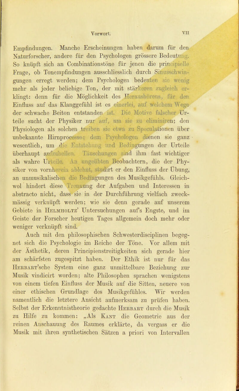 Empfindungen. Manche Erscheinungen haben darum für den Naturforscher, andere für den Psychologen grössere Bedeutnr,g. So knüpft sich an Combinationstöne für jenen die prinivipielle Frage, ob Tonempfindungen ausschliesslich durch Sinusschwin- gungen erregt werden; dem Psychologen bedeuten sie wenig mehr als jeder beliebige Ton, der mit stärlceren zugleich er- klingt: denn für die Möglichkeit des Ileraushörens, für den Einfluss auf das Klanggefühl ist es einerlei, auf welchem Wege der schwache Beiton entstanden ist. Die Motive falscher Ur- teile sucht der Physiker nur auf, um sie zu eliminiren; den Physiologen als solchen treiben sie etwa zu Speculationen über unbekannte Hirnprocesse; dem Psychologen dienen sie ganz wesentlich, um die Entstehung mid Bedingungen der Urteile überhaupt aufzuhellen. Täuschungen sind ihm fast wichtiger als wahre Urteile. An ungeübten Beobachtern, die der Phy- siker von Yornherein ablehnt, studirt er den Einfluss der Übung, an unmusikalischen die Bedingungen des Musikgefühls. Gleich- wol hindert diese Trennung der Aufgaben und Interessen in abstracto nicht, dass sie in der Diu-chführung vielfach zweck- mässig verknüpft werden; wie sie denn gerade auf unserem Gebiete in Hblmholtz' Untersuchungen aufs Engste, und im Geiste der Forscher heutigen Tages allgemein doch mehr oder weniger verknüpft sind. Auch mit den philosophischen Schwesterdisciplinen begeg- net sich die Psychologie im Reiche der Töne. Vor allem mit der Ästhetik, deren Principienstreitigkeiten sich gerade hier am schärfsten zugespitzt haben. Der Ethik ist nur für das HERBART'sche System eine ganz unmittelbare Beziehung zur Musik vindicii't worden; alte Philosophen sprachen wenigstens von einem tiefen Einfluss der Musik auf die Sitten, neuere von einer ethischen Grundlage des Musikgefühles. Wir werden namentlich die letztere Ansicht aufmerksam zu prüfen haben. Selbst der Erkenntnistheorie gedachte Heebabt durch die Musik zu Hilfe zu kommen: „Als Kant die Geometrie aus der reinen Anschauung des Raumes erklärte, da vergass er die Musik mit ihren synthetischen Sätzen a priori von Intervallen