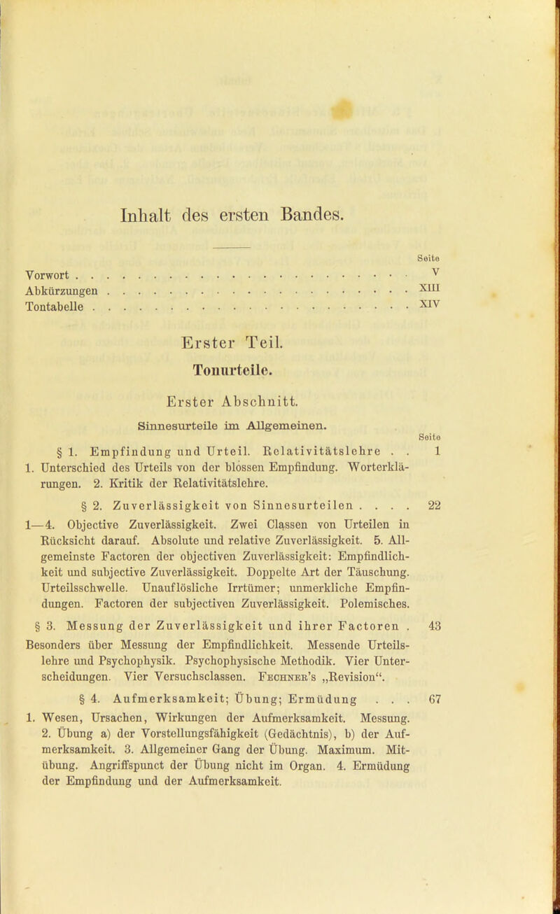 Inhalt des ersten Bandes. Vorwort . . Abkürzungen Tontabelle . Seite V XUI XIV Erster Teil. Toiiurteile. Erster Abschnitt. Sinnesurteile im Allgemeinen. Seite § 1. Empfindung und Urteil, ßclativitätslehre . . 1 1. Unterschied des Urteils von der blossen Empfindung. Worterklä- rungen. 2. Kritik der Relativitätslehre. 1—4. Objective Zuverlässigkeit. Zwei Cls^ssen von Urteilen in Rücksicht darauf. Absolute und relative Zuverlässigkeit. 5. All- gemeinste Factoren der objectiven Zuverlässigkeit: Empfindlich- keit und subjective Zuverlässigkeit. Doppelte Art der Täuschung. Urteilsschwelle. Unauflösliche Irrtümer; unmerkliche Empfin- dungen. Factoren der subjectiven Zuverlässigkeit. Polemisches. § 3. Messung der Zuverlässigkeit und ihrer Factoren . 43 Besonders über Messung der Empfindlichkeit. Messende Urteils- lehre und Psychophysik. Psychophysische Methodik. Vier Unter- scheidungen. Vier Versuchsciassen. Fechner's „Revision. § 4. Aufmerksamkeit; Übung; Ermüdung ... 67 1. Wesen, Ursachen, Wirkungen der Aufmerksamkeit. Messung. 2. Übung a) der Vorstcllungsfähigkeit (Gedächtnis), b) der Auf- übung. AngrifFspunct der Übung nicht im Organ. 4. Ermüdung der Empfindung und der Aufmerksamkeit. § 2. Zuverlässigkeit von Sinnesurteilen . 22