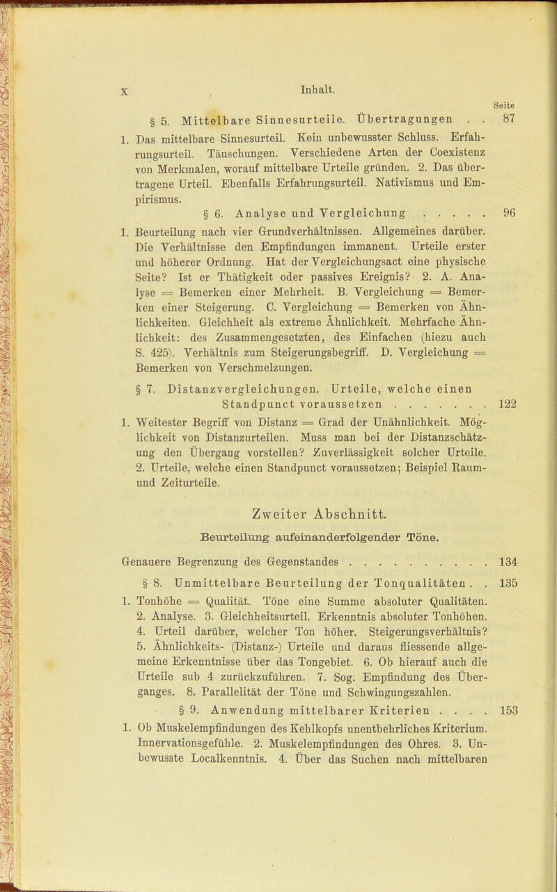 Seite § 5. Mittelbare Sinnesurteile. Übertragungen . . 87 1. Das mittelbare Sinnesurteil. Kein unbewusster Schluss. Erfah- rungsurteil. Täuschungen. Verschiedene Arten der Coexistenz von Merkmalen, worauf mittelbare Urteile gründen. 2. Das über- tragene Urteil. Ebenfalls Erfahrungsurteil. Nativismus und Em- pirismus. § 6. Analyse und Vergleichung 96 1. Beurteilung nach vier Grundverhältnissen. Allgemeines darüber. Die Verhältnisse den Empfindungen immanent. Urteile erster und höherer Ordnung. Hat der Vergleichungsact eine physische Seite? Ist er Thätigkeit oder passives Ereignis? 2. A. Ana- lyse = Bemerken einer Mehrheit. B. Vergleichung = Bemer- ken einer Steigerung. C. Vergleichung = Bemerken von Ähn- lichkeiten. Gleichheit als extreme Ähnlichkeit. Mehrfache Ähn- lichkeit: des Zusammengesetzten, des Einfachen (hiezu auch S. 425). Verhältnis zum Steigerungsbegriff. D. Vergleichung = Bemerken von Verschmelzungen. § 7. Distanzvergleichungen. Urteile, welche einen Standpunct voraussetzen 122 1. Weitester Begriff von Distanz = Grad der Unähnlichkeit. Mög- lichkeit von Distanzurteilen. Muss man bei der Distanzschätz- ung den Übergang vorstellen? Zuverlässigkeit solcher Urteile. 2. Urteile, welche einen Standpunct voraussetzen; Beispiel Raum- und Zeiturteile. Zweiter Abschnitt. Beurteilung aufeinanderfolgender Töne. Genauere Begrenzung des Gegenstandes 134 § 8. Unmittelbare Beurteilung der Tonqualitäten . . 135 1. Tonhöhe = Qualität. Töne eine Summe absoluter Qualitäten. 2. Analyse. 3. Gleichheitsurteil. Erkenntnis absoluter Tonhöhen. 4. Urteil darüber, welcher Ton höher. Steigerungsverhältnis? 5. Ähnlichkeits- (Distanz-) Urteile und daraus fliessende allge- meine Erkenntnisse über das Tongebiet. 6. Ob hierauf auch die Urteile sub 4 zurückzuführen. 7. Sog. Empfindung des Über- ganges. 8. Parallelität der Töne und Schwingungszahlen. § 9. Anwendung mittelbarer Kriterien .... 153 1. Ob Muskelempfindungen des Kehlkopfs unentbehrliches Kriterium. Innervationsgefühle. 2. Muskelempfindungen des Ohres. 3. Un- bewusste Localkenntnis. 4. Über das Suchen nach mittelbaren