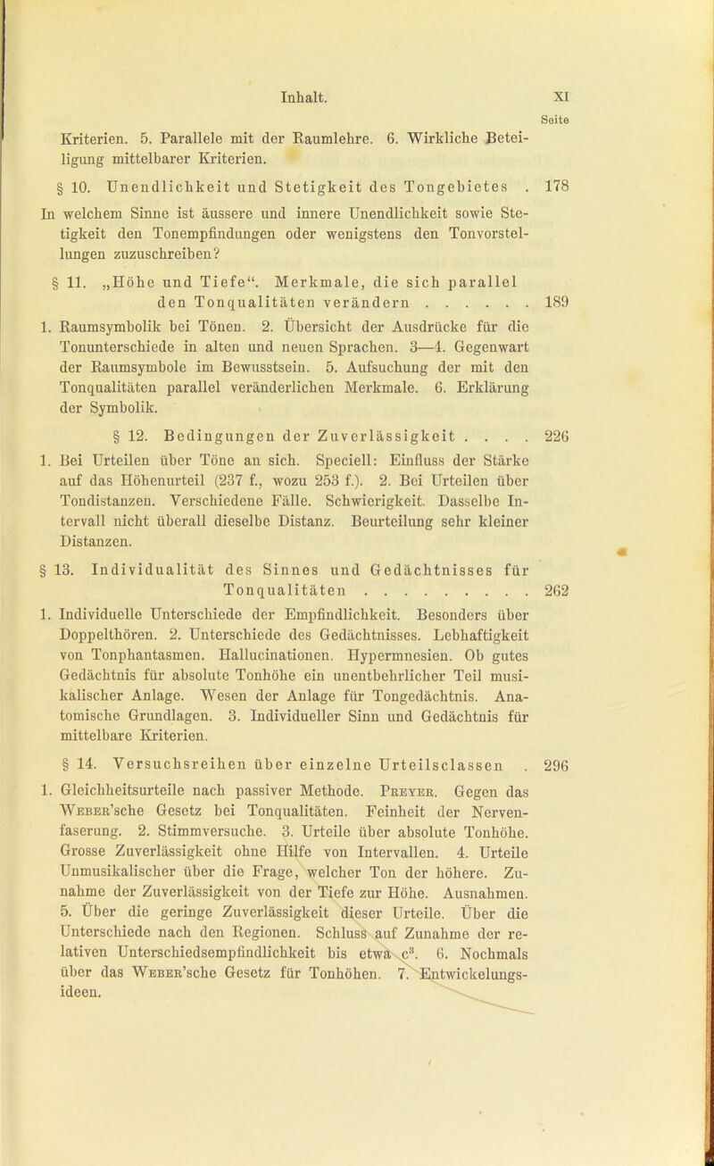 Seite Kriterien. 5. Parallele mit der Kaumlehre. 6. Wirkliche Betei- ligung mittelbarer Kriterien. § 10. Unendlichkeit und Stetigkeit des Tongebietes . 178 In welchem Sinne ist äussere und innere Unendlichkeit sowie Ste- tigkeit den Tonempfindungen oder wenigstens den Tonvorstel- lungen zuzuschreiben? § 11. „Höhe und Tiefe. Merkmale, die sich parallel den Tonqualitäten verändern 189 1. Raumsymbolik bei Tönen. 2. Übersicht der Ausdrücke für die Tonunterschiede in alten und neuen Sprachen. 3—1. Gegenwart der Raumsymbole im Bewusstsein. 5. Aufsuchung der mit den Tonqualitäten parallel veränderlichen Merkmale. 6. Erklärung der Symbolik. § 12. Bedingungen der Zuverlässigkeit .... 226 1. Bei Urteilen über Töne an sich. Speciell: Einfluss der Stärke auf das Höhenurteil (237 f., wozu 253 f.). 2. Bei Urteilen über Tondistanzeu. Verschiedene Fälle. Schwierigkeit. Dasselbe In- tervall nicht überall dieselbe Distanz. Beurteilung sehr kleiner Distanzen. § 13. Individualität des Sinnes und Gedächtnisses für Tonqualitäten 262 1. Individuelle Unterschiede der Empfindlichkeit. Besonders über Doppelthören. 2. Unterschiede des Gedächtnisses. Lebhaftigkeit von Tonphantasmen. Hallucinationen. Hypermnosien. Ob gutes Gedächtnis für absolute Tonhöhe ein unentbehrlicher Teil musi- kalischer Anlage. Wesen der Anlage für Tongedächtnis. Ana- tomische Grundlagen. 3. Individueller Sinn und Gedächtnis für mittelbare Kriterien. § 14. Versuchsreihen über einzelne Urteilsclassen . 296 1. Gleichheitsurteile nach passiver Methode. Peeyer. Gegen das WEBEß'sehe Gesetz bei Tonqualitäten. Feinheit der Nerven- faserung. 2. Stimmversuche. 3. Urteile über absolute Tonhöhe. Grosse Zuverlässigkeit ohne Hilfe von Intervallen. 4. Urteile Unmusikalischer über die Frage, welcher Ton der höhere. Zu- nahme der Zuverlässigkeit von der Tiefe zur Höhe. Ausnahmen. 5. Über die geringe Zuverlässigkeit dieser Urteile. Über die Unterschiede nach den Regionen. Schluss auf Zunahme der re- lativen Unterschiedsempfindlichkeit bis etwaxC'''. 6. Nochmals über das WEBEß'sehe Gesetz für Tonhöhen. 7.~^Entwickelungs- ideen.