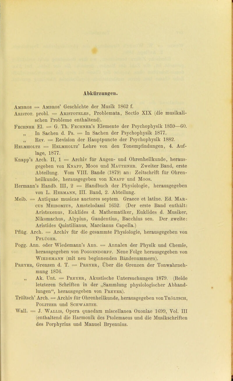 Albkürzungeu. Ambeos = Ambros' Geschichte der Musik 1862 f. Aristot. probl. = Aristoteles, Problemata, Sectio XIX (die musikali- schen Probleme enthaltend). Fechner El. = G. Th. Fechner's Elemente der Psychophysik 1859—60. „ In Sachen d. Ps. = In Sachen der Psychophysik 1877. „ Rev. = Revision der Hauptpuncte der Psychophysik 1882. Helmholtz = Helmholtz' Lehre von den Tonempfindungen, 4. Auf- lage, 1877. Knapp's Arch. II, 1 = Archiv für Augen- und Ohrenheilkunde, heraus- gegeben von Knapp, Moos und Mauthner. Zweiter Band, erste Abteilung. Vom VIII. Bande (1879) an: Zeitschrift für Ohren- heilkunde, herausgegeben von Knapp und Moos. Hermann's Handb. III, 2 = Handbuch der Physiologie, herausgegeben von L. Hermann, III. Band, 2. Abteilung. Meib. = Antiquae musicae auctores Septem. Graece et latine. Ed. Mar- cus Meibomius, Amstelodami 1652. (Der erste Band enthält: Aristoxenus, Euklides d. Mathematiker, Euklides d. Musiker, Nikomachus, Alypius, Gaudentius, Bacchius sen. Der zweite: Aristides Quintiiianus, Marcianus Capella.) Pflüg. Arch. = Archiv für die gesammte Physiologie, herausgegeben von Pplüger! Pogg. Ann. oder Wiedemann's Ann. = Annalen der Physik und Chemie, herausgegeben von Poggendorfp. Neue Folge herausgegeben von Wiedemann (mit neu beginnenden Bändenummern). Preyer, Grenzen d. T. = Preter, Über die Grenzen der Tonwahrneh- mung 1876. „ Ak. Unt. = Preyer, Akustische Untersuchungen 1879. (Beide letzteren Schriften in der „Sammlung physiologischer Abhand- lungen, herausgegeben von Preyer). Tröltsch' Arch. = Archiv für Ohrenheilkunde, herausgegeben vonTRÖLTSCH, Politzer und Schwartze. Wall. = J. Wallis, Opera quaedam miscellanea Oxoniae 1699, Vol. III (enthaltend die Harmonik des Ptolemaeus und die Musikschriften des Porphyrius und Manuel Bryennius.