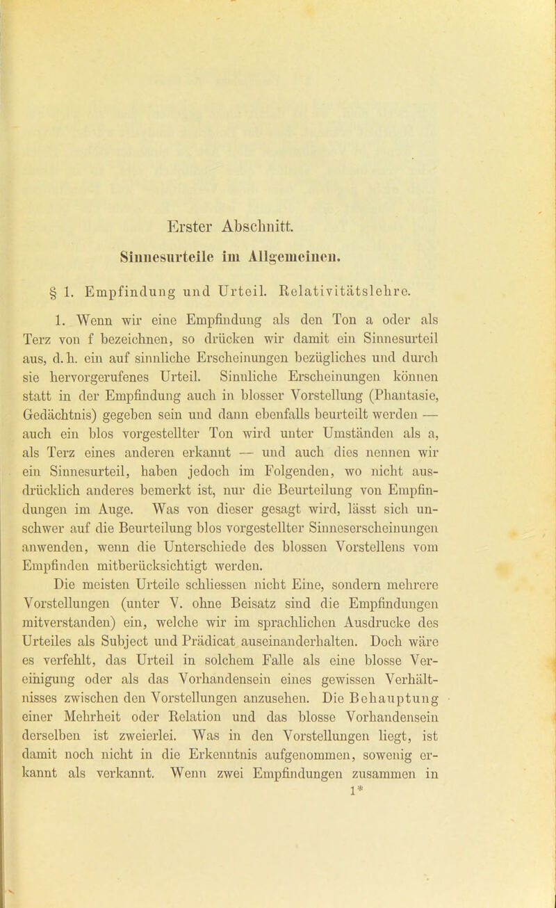 Erster Abschnitt. Siimesurteile im Allgemciucii. § 1. Empfindung und Urteil. Rclativitätslelire. 1. Wenn wir eine Empfindung als den Ton a oder als Terz von f bezeichnen, so drücken wir damit ein Sinnesurteil aus, d.h. ein auf sinnliche Erscheinungen bezügliches und durch sie hervorgerufenes Urteil. Sinnliche Erscheiimngen können statt in der Empfindung auch in blosser Vorstellung (Phantasie, Gedächtnis) gegeben sein und dann ebenfalls beurteilt werden — auch ein blos vorgestellter Ton wird unter Umständen als a, als Terz eines anderen erkannt — und auch dies nennen wir ein Siunesurteil, haben jedoch im Folgenden, wo nicht aus- drücklich anderes bemerkt ist, nur die Beurteilung von Empfin- dungen im Auge. Was von dieser gesagt wird, lässt sich un- schwer auf die Beurteilung blos vorgestellter Sinneserscheinungen anwenden, wenn die Unterschiede des blossen Vorstellens vom Empfinden mitberücksichtigt werden. Die meisten Urteile schliessen nicht Eine, sondern mehrere Vorstellungen (unter V. ohne Beisatz sind die Empfindungen raitverstanden) ein, welche wir im sprachlichen Ausdrucke des Urteiles als Subject und Prädicat auseinanderhalten. Doch wäre es verfehlt, das Urteil in solchem Falle als eine blosse Ver- einigung oder als das Vorhandensein eines gewissen Verhält- nisses zwischen den Vorstellungen anzusehen. Die Behauptung einer Mehrheit oder Relation und das blosse Vorhandensein derselben ist zweierlei. Was in den Vorstellungen liegt, ist damit noch nicht in die Erkenntnis aufgenommen, sowenig er- kannt als verkannt. Weim zwei Empfindungen zusammen in 1*