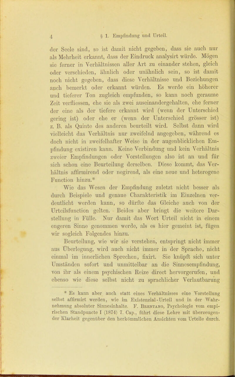 der Seele sind, so ist damit nicht gegeben, dass sie auch nur als Mehrheit erkannt, dass der Eindruck analysirt würde. Mögen sie ferner in Verhältnisseii aller Art zu einander stehen, gleich oder verschieden, ähnlich oder unähnlich sein, so ist damit noch nicht gegeben, dass diese Verhältnisse und Beziehungen auch bemerkt oder erkannt würden. Es werde ein höherer und tieferer Ton zugleich empfunden, so kann noch geraume Zeit verfliessen, ehe sie als zwei auseinandergehalten, ehe ferner der eine als der tiefere erkannt wird (wenn der Unterschied gering ist) oder ehe er (wenn der Unterschied grösser ist) z. B. als Quinte des anderen beurteilt wird. Selbst dann wird vielleicht das Verhältnis nur zweifelnd angegeben, während es doch nicht in zweifelhafter Weise in der augenblicklichen Em- pfindung existiren kann. Keine Verbindung und kein Verhältnis zweier Empfindungen oder Vorstellungen also ist an und für sich schon eine Beurteilung derselben. Diese kommt, das Ver- hältnis affirmirend oder negirend, als eine neue und heterogene Function hinzu.* Wie das Wesen der Empfindung zuletzt nicht besser als durch Beispiele und genaue Charakteristik im Einzelnen ver- deutlicht werden kann, so dürfte das Gleiche auch von der Urteilsfunction gelten. Beides aber bringt die weitere Dar- stellung in Fülle. Nur damit das Wort Urteil nicht in einem engeren Sinne genommen werde, als es hier gemeint ist, fügen wir sogleich Folgendes hinzu. Beurteilung, wie wir sie verstehen, entspringt nicht immer aus Überlegung, wird auch nicht immer in der Sprache, nicht einmal im innerlichen Sprechen, fixirt. Sie knüpft sich unter Umständen sofort und unmittelbar an die Sinnesempfindung, von ihr als einem psychischen Reize direct hervorgerufen, und ebenso wie diese selbst nicht zu sprachlicher Verlautbarung * Es kann aber auch statt eines Verhältnisses eine Vorstellung selbst affirmirt werden, wie im Existenzial-Urteil und in der Wahr- nehmung absoluter Sinncsinhalte. F. Brentano, Psychologie vom empi- rischen Standpuncte I (1874) 7. Cap., führt diese Lehre mit tiberzeugcn- der Klarheit gegenüber den herkömmlichen Ansichten vom Urteile diu-ch.
