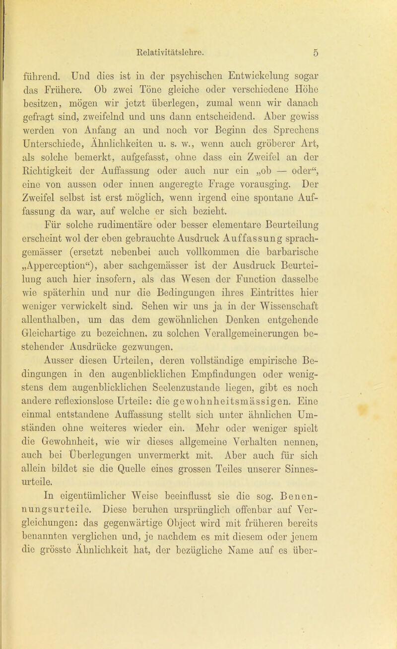 fülirend. Und dies ist in der psychischen Entwickelung sogar das Frühere. Ob zwei Töne gleiche oder verschiedene Höhe besitzen, mögen wir jetzt überlegen, zumal wenn wir danach gefragt sind, zweifelnd und uns dann entscheidend. Aber gewiss werden von Anfang au und noch vor Beginn des SjDrechcns Unterschiede, Ähnlichkeiten u. s. w,, wenn auch gröberer Art, als solche bemerkt, aufgefasst, ohne dass ein Zweifel an der Richtigkeit der Auffassung oder auch nur ein „ob — oder, eine von aussen oder innen angeregte Frage vorausging. Der Zweifel selbst ist erst möglich, wenn irgend eine spontane Auf- fassung da war, auf welche er sich bezieht. Für solche rudimentäre oder besser elementare Beurteilung erscheint wol der eben gebrauchte Ausdruck Auffassung sprach- gemässer (ersetzt nebenbei auch vollkommen die barbarische „Apperception), aber sachgemässer ist der Ausdruck Beurtei- lung auch hier insofern, als das Wesen der Function dasselbe wie späterhin und nur die Bedingungen ihres Eintrittes hier weniger verwickelt sind. Sehen wir vms ja in der Wissenschaft allenthalben, um das dem gewöhnlichen Donken entgehende Gleichartige zu bezeichnen, zu solchen Verallgemeinerungen be- stehender Ausdrücke gezwungen. Ausser diesen Urteilen, deren vollständige empirische Be- dingungen in den augenblicklichen Empfindungen oder wenig- stens dem augenblicklichen Seelenzustande liegen, gibt es noch andere reflexionslose Urteile: die gewohnheitsmässigen. Eine einmal entstandene Auffassung stellt sich unter ähnlichen Um- ständen ohne weiteres wieder ein. Mehr oder weniger spielt die Gewohnheit, wie wir dieses allgemeine Verhalten nennen, auch bei Überlegungen unvermerkt mit. Aber auch für sich allein bildet sie die Quelle eines grossen Teiles unserer Sinnes- urteile. In eigentümlicher Weise beeinflusst sie die sog. Benen- nungsurteile. Diese beruhen ursprünglich offenbar auf Ver- gleichungen: das gegenwärtige Object wird mit früheren bereits benannten verglichen und, je nachdem es mit diesem oder jenem die grösstc Ähnlichkeit hat, der bezügliche Name auf es über-