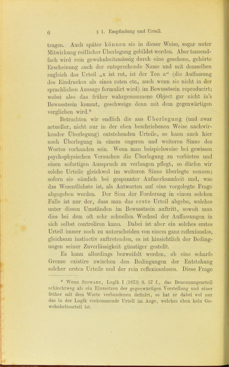 tragen. Auch später können sie in dieser Weise, sogar unter Mitwirkung reiflicher Überlegung gebildet werden. Aber tausend- fach wird rein gewohnheitsmassig durch eine gesehene, gehörte Erscheinung auch der entsprechende Name und mit demselben zugleich das Urteil „x ist rot, ist der Ton a (die Auffassung des Eindruckes als eines roten etc., auch wenn sie nicht in der sprachlichen Aussage formulirt wird) im Bewusstsein reproducirt; wobei also das früher wahrgenommene Object gar nicht in's Bewusstsein kommt, geschweige denn mit dem gegenwärtigen verglichen wii'd.* Betrachten wir endlich die aus Überlegung (und zwar actueller, nicht nur in der eben beschriebenen Weise nachwir- kender Überlegung) entstehenden Urteile, so kann auch hier noch Überlegung in einem engeren und weiteren Sinne des Wortes vorhanden sein. Wenn man beispielsweise bei gewissen psychophysischen Versuchen die Überlegung zu verbieten und einen sofortigen Ausspruch zu verlangen pflegt, so dürfen wir solche Urteile gleichwol im weiteren Sinne überlegte nennen; sofern sie nämlich bei gespannter Aufmerksamkeit und, was das Wesentlichste ist, als Antworten auf eine vorgelegte Frage abgegeben werden. Der Sinn der Forderung in einem solchen Falle ist nur der, dass man das erste Urteil abgebe, welches unter diesen Umständen im Bewusstsein auftritt, soweit man dies bei dem oft sehr schnellen Wechsel der Auffassungen in sich selbst controliren kann. Dabei ist aber ein solches erstes Urteil immer noch zu unterscheiden von einem ganz reflexionslos, gleichsam instinctiv auftretenden, es ist hinsichtlich der Beding- ungen seiner Zuverlässigkeit günstiger gestellt. Es kann allerdings bezweifelt werden, ob eine scharfe Grenze existire zwischen den Bedingungen der Entstehung solcher ersten Urteile und der rein reflexionslosen. Diese Frage * Wenn Smwaet, Logik I (1873) S. 57 f., das Benonnungsurtcil schlecMweg als ein Einssetzen der gegenwärtigen Vorstellung und einer früher mit dem Worte verbiuidenen definirt, so hat er dabei wol nur das in der Logik vorkommende Urteil im Auge, welches eben kein Ge- wohnheitsurteil ist.