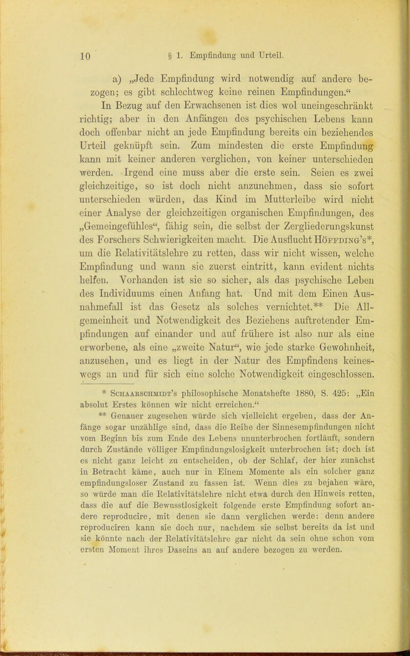 a) „Jede Empfindung wird notwendig auf andere be- zogen; es gibt scblechtweg keine reinen Empfindungen. In Bezug auf den Erwachsenen ist dies wol uneingeschränkt richtig; aber in den Anfängen des psychischen Lebens kann doch offenbar nicht an jede Emi)findung bereits ein beziehendes Urteil geknüpft sein. Zum mindesten die ei'ste Empfindung kann mit keiner anderen verglichen, von keiner unterschieden werden. Irgend eine muss aber die erste sein. Seien es zwei gleichzeitige, so ist doch nicht anzunehmen, dass sie sofort unterschieden würden, das Kind im Mutterleibe wird nicht einer Analyse der gleichzeitigen organischen Empfindungen, des „Gemeingefühlcs, fähig sein, die selbst der Zergliederujigskunst des Forschers Schwierigkeiten macht. Die Ausflucht Höffding's*, um die Rclativitätslehre zu retten, dass wir nicht wissen, welche Empfindung und wann sie zuerst eintritt, kaim evident nichts helfen. Vorhanden ist sie so sicher, als das psychische Leben des Individuums einen Anfang hat. Und mit dem Einen Aus- nahmefall ist das Gesetz als solches vernichtet.** Die All- gemeinheit und Notwendigkeit dos Beziehens auftretender Em- pfindungen auf einander und auf frühere ist also nur als eine erworbene, als eine „zweite Natur, wie jede starke Gewohnheit, anzusehen, und es liegt in der Natur des Empfindens keines- wegs an und für sich eine solche Notwendigkeit eingeschlossen. * Schaaeschmidt's philosophische Monatshefte 1880, S. 425: „Ein absolut Erstes können wir nicht eri-eichen. ** Genauer zugesehen würde sich vielleicht ergehen, dass der An- fänge sogar unzählige sind, dass die Reihe der Sinnesempfindungen nicht vom Beginn bis zum Ende des Lebens ununterbrochen fortläuft, sondern durch Zustände völliger Empfindungslosigkeit unterbrochen ist; doch ist es nicht ganz leicht zu entscheiden, ob der Schlaf, der hier zunächst in Betracht käme, auch nur in Einem Momente als ein solcher ganz empfindungsloser Zustand zu fassen ist. Wenn dies zu bejahen wäre, so würde man die Relativitätslehre nicht etwa durch den Hinweis retten, dass die auf die Bewusstlosigkeit folgende erste Empfindung sofort an- dere reproducire, mit denen sie dann vei'glichen werde: denn andere reproduciren kann sie doch nur, nachdem sie selbst bereits da ist und sie könnte nach der Relativitätslehro gar nicht da sein ohne schon vom ersten Moment ihres Daseins an auf andere bezogen zu werden.