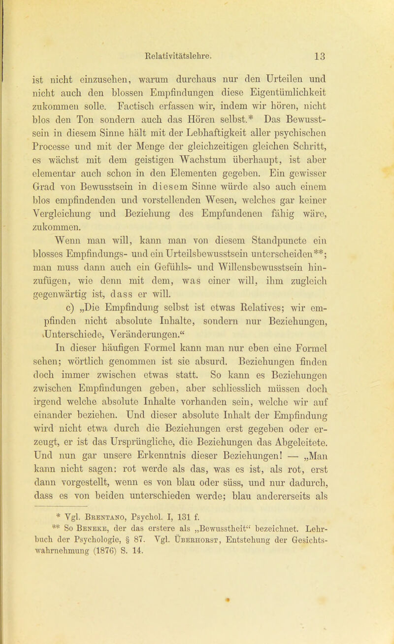 ist nicht einzusehen, warum durchaus nur den Urteilen und nicht auch den blossen Empfindungen diese Eigentümlichkeit zukommen solle. Factisch erfassen wir, indem wir hören, nicht blos den Ton sondern auch das Hören selbst.* Das Bewusst- sein in diesem Sinne hält mit der Lebhaftigkeit aller psychischen Processe und mit der Menge der gleichzeitigen gleichen Schritt, es wächst mit dem geistigen Wachstum überhaupt, ist aber elementar auch schon in den Elementen gegeben. Ein gewisser Grad von Bewusstsein in diesem Sinne würde also auch einem blos empfindenden und vorstellenden Wesen, welches gar keiner Vergleichung und Beziehung des Empfundeneu fähig wäre, zukommen. Wenn man will, kann man von diesem Standpunctc ein blosses Empfindungs- und ein Urteilsbcwusstsein unterscheiden**; man muss dann auch ein Gefühls- und Willcnsbowusstsein hin- zufügen, wie denn mit dem, was einer will, ihm zugleich gegenwärtig ist, dass er will. c) „Die Empfindung selbst ist etwas Relatives; wir em- pfinden nicht absolute Inhalte, sondern nur Beziehungen, vUnterschiedo, Veränderungen. In dieser häufigen Formel kann man nur eben eine Formel sehen; wörtlich genommen ist sie absurd, Beziehungen finden doch immer zwischen etwas statt. So kann es Beziehungen zwischen Empfindungen geben, aber schliesslich müssen doch irgend welche absolute Inhalte vorhanden sein, welche wir auf einander beziehen. Und dieser absolute Inhalt der Empfindung wird nicht etwa durch die Beziehungen erst gegeben oder er- zeugt, er ist das Ursprüngliche, die Beziehungen das Abgeleitete. Und nun gar unsere Erkenntnis dieser Beziehungen! — „Man kann nicht sagen: rot werde als das, was es ist, als rot, erst datm vorgestellt, wenn es von blau oder süss, und nur dadurch, dass es von beiden unterschieden werde; blau andererseits als * Vgl. Brentano, Psycliol. I, 131 f. ** So Beneke, der das crstere als „Bewusstheit bezeiclinet. Lehr- buch der Psychologie, § 87. Vgl. Überhobst, Entstehung der Gesichts- wahrnehmung (1876) S. 14.