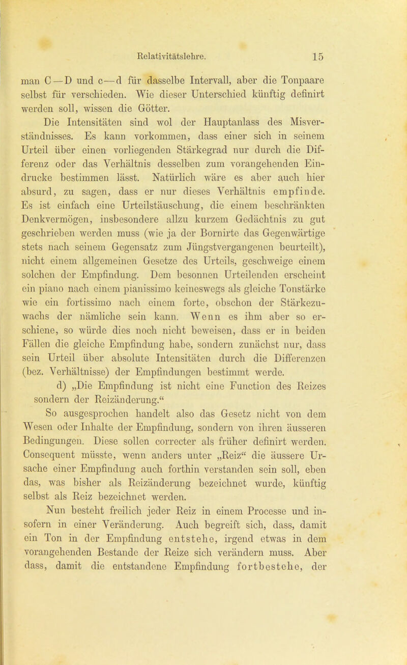 man C—D und c—d für dasselbe Intervall, aber die Tonpaare selbst für verschieden. Wie dieser Unterscliied künftig definirt werden soll, wissen die Götter. Die Intensitäten sind wol der Hauptanlass des Misver- ständnisses. Es kann vorkommen, dass einer sich in seinem Urteil über einen vorliegenden Stärkegrad nur durch die Dif- ferenz oder das Verhältnis desselben zum vorangehenden Ein- drucke bestimmen lässt. Natürlich wäre es aber auch hier absurd, zu sagen, dass er nur dieses Verhältnis empfinde. Es ist einfach eine Urteilstäuschung, die einem beschränkten Denkvermögen, insbesondere allzu kurzem Gedächtnis zu gut geschrieben werden muss (wie ja der Bornirtc das Gegenwärtige stets nach seinem Gegensatz zum Jüngstvergangenen beurteilt), nicht einem allgemeinen Gesetze des Urteils, geschweige einem solchen der Empfindung. Dem besonnen Urteilenden erscheint ein piano nach einem pianissimo keineswegs als gleiche Tonstärke wie ein fortissimo nach einem forte, obschon der Stärkezu- wachs der nämliche sein kann. Wenn es ihm aber so er- schiene, so würde dies noch nicht beweisen, dass er in beiden Fällen die gleiche Empfindung habe, sondern zunächst nur, dass sein Urteil über absolute Intensitäten durch die Differenzen (bez. Verhältnisse) der Empfindungen bestimmt werde. d) „Die Empfindung ist nicht eine Function des Reizes sondern der Reizänderung. So ausgesprochen handelt also das Gesetz nicht von dem Wesen oder Inhalte der Empfindung, sondern von ihren äusseren Bedingungen. Diese sollen correcter als früher definirt werden. Consequent müsste, wenn anders unter „Reiz die äussere Ur- sache einer Empfindung auch forthin verstanden sein soll, eben das, was bisher als Reizänderung bezeichnet wurde, künftig selbst als Reiz bezeichnet werden. Nun besteht freilich jeder Reiz in einem Processe und in- sofern in einer Veränderung. Auch begreift sich, dass, damit ein Ton in der Empfindung entstehe, irgend etwas in dem vorangehenden Bestände der Reize sich verändern muss. Aber dass, damit die entstandene Empfindung fortbestehe, der