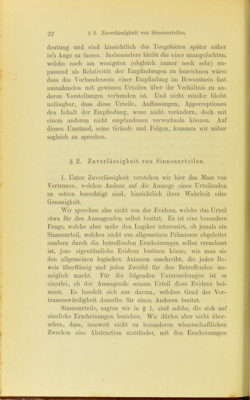 deutuug und sind hinsichtlich des Tongebietes später näher in's Auge zu fassen. Insbesondere bleibt die eine unangefochten, welche noch am wenigsten (obgleich immer noch sehr) un- passend als Relativität der Empfindungen zu bezeichnen wäre: dass das Vorhandensein einer Empfindung im Bowusstsein fast ausnahmelos mit gewissen Urteilen über ihr Verhältnis zu an- deren Vorstellungen verbunden ist. Und nicht minder bleibt uuläugbar, dass diese Urteile, Auflassungen, Apperceptionen den Inhalt der Empfindung, wenn nicht verändern, doch mit einem anderen nicht empfundenen verwechseln können. Auf diesen Umstand, seine Gründe und Folgen, kommen wir näher sogleich zu sprechen. § 2. Zuverlässigkeit von Sinnesurteilen. 1. Unter Zuverlässigkeit verstehen wir hier das Mass von Vertrauen, welches Andere auf die Aussage eines Urteilenden zu setzen berechtigt sind, hinsichtlich ihrer Wahrheit oder Genauigkeit. Wir sprechen also nicht von der Evidenz, welche das Urteil etwa für den Aussagenden selbst besitzt. Es ist eine besondere Frage, welche aber mehr den Logiker interessirt, ob jemals ein Sinnesurteil, welches nicht aus allgemeinen Prämissen abgeleitet sondern durch die betreffenden Erscheinungen selbst veranlasst ist, jene eigentümliche Evidenz besitzen könne, wie man sie den allgemeinen logischen Axiomen zuschreibt, die jeden Be- weis überflüssig und jeden Zweifel für den Betreffenden un- möglich macht. Für die folgenden Untersuchungen ist es einerlei, ob der Aussagende seinem Urteil diese Evidenz bei- misst. Es handelt sich nur darum, welchen Grad der Ver- trauenswürdigkeit dasselbe für einen Anderen besitzt. Sinnesurteile, sagten wir in § 1, sind solche, die sich auf sinnliche Erscheinungen beziehen. Wir dürfen aber nicht über- sehen, dass, insoweit nicht zu besonderen wissenschaftlichen Zwecken eine Abstraction stattfindet, mit den Erscheinungen