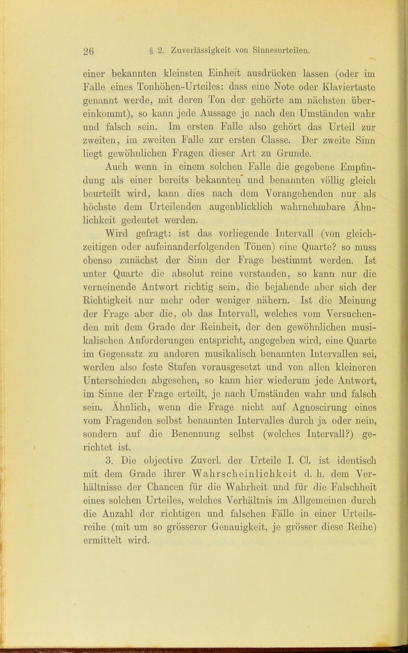 einer bekannten kleinsten Einheit ausdrücken lassen (oder im Falle eines Tonhöhen-Urteiles: dass eine Note oder Klaviertaste genannt werde, mit deren Ton der gehörte am nächsten über- einkommt), so kann jede Aussage je nach den Umständen wahr und falsch sein. Im ersten Falle also gehört das Urteil zur zweiten, im zweiten Falle zur ersten Classe. Der zweite Sinn liegt gewöhnlichen Fragen dieser Art zu Grunde. Auch wenn in einem solchen Falle die gegebene Empfin- dung als einer bereits bekannten* und benannten völlig gleich beurteilt wird, kann dies nach dem Vorangehenden nur als höchste dem Urteilouden augenblicklich wahrnehmbare Ähn- lichkeit gedeutet werden. Wird gefragt: ist das vorliegende Intervall (von gleich- zeitigen oder aufeinanderfolgenden Tönen) eine Quarte? so muss ebenso zunächst der Sinn der Frage bestimmt werden. Ist unter Quarte die absolut reine verstanden, so kann nur die verneinende Antwort richtig sein, die bejahende aber sich der Richtigkeit nur mehi- oder weniger nähern. Ist die Meinung der Frage aber die, ob das Intervall, welches vom Versuchen- den mit dem Grade der Reinheit, der den gewöhnlichen musi- kalischen Anforderungen entspricht, angegeben wird, eine Quarte im Gegensatz zu anderen musikalisch benannten Intervallen sei, werden also feste Stufen vorausgesetzt und von allen kleineren Unterschieden abgesehen, so kann hier wiederum jede Antwort, im Sinne der Frage erteilt, je nach Umständen wahr und falsch sein. Ähnlich, wenn die Frage nicht auf Agnoscirung eines vom Fragenden selbst benannten Intervalles diu'ch ja oder nein, sondern auf die Benennung selbst (welches Intei'vall?) ge- richtet ist. 3. Die objective Zuverl. der Urteile I. Gl. ist identisch mit dem Grade ihrer Wahrscheinlichkeit d. h. dem Ver- hältnisse der Chancen für die Wahrheit und für die Falschheit eines solchen Urteiles, welches Verhältnis im Allgemeinen durch die Anzahl der richtigen und falschen Fälle in einer Urteils- reihe (mit um so grösserer Genauigkeit, je grösser diese Reihe) ermittelt wird.