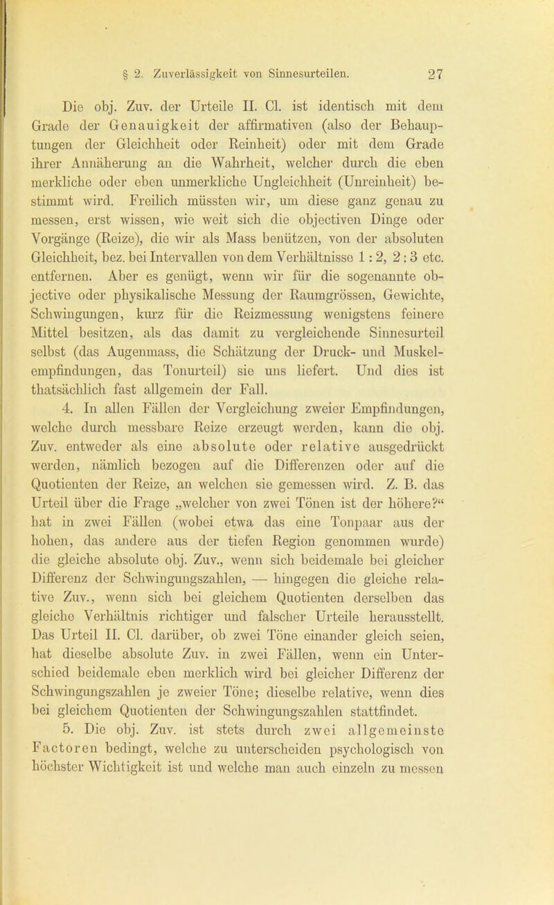 Die obj. Zuv. der Urteile II. Cl. ist identisch mit dem Grade der Genauigkeit der affirmativen (also der Behaup- tungen der Gleichheit oder Reinheit) oder mit dem Grade ihrer Annäherung an die Wahrheit, welcher durch die eben merkliche oder eben unmerkliche Ungleichheit (Unreinheit) be- stimmt wird. Freilich müssten wir, um diese ganz genau zu messen, erst wissen, wie weit sich die objectiven Dinge oder Vorgänge (Reize), die wir als Mass benützen, von der absoluten Gleichheit, bez. bei Intervallen von dem Verhältnisse 1:2, 2:3 etc. entfernen. Aber es genügt, wenn wir für die sogenannte ob- jective oder physikalische Messung der Raumgrössen, Gewichte, Schwingungen, kurz für die Reizmessung wenigstens feinere Mittel besitzen, als das damit zu vergleichende Sinnesurteil selbst (das Augenmass, die Schätzung der Druck- und Muskel- empfindungen, das Tonurteil) sie uns liefert. Und dies ist thatsächlich fast allgemein der Fall. 4. In allen Fällen der Vergleichung zweier Empfindungen, welche durch messbare Reize erzeugt werden, kann die obj. Zuv. entweder als eine absolute oder relative ausgedrückt werden, nämlich bezogen auf die Differenzen oder auf die Quotienten der Reize, an welchen sie gemessen wird. Z. B. das Urteil über die Frage „welcher von zwei Tönen ist der höhere? hat in zwei Fällen (wobei etwa das eine Tonpaar aus der hohen, das andere aus der tiefen Region genommen wurde) die gleiche absolute obj. Zuv., wenn sich beidemale bei gleicher Differenz der Schwingungszahlen, — hingegen die gleiche rela- tive Zuv., wenn sich bei gleichem Quotienten derselben das gleiche Verhältnis richtiger und falscher Urteile herausstellt. Das Urteil II. Cl. darüber, ob zwei Töne einander gleich seien, hat dieselbe absolute Zuv. in zwei Fällen, wenn ein Unter- schied beidemale eben merklich wird bei gleicher Differenz der Schwingungszahlen je zweier Töne; dieselbe relative, wenn dies bei gleichem Quotienten der Schwingungszahlen stattfindet. 5. Die obj. Zuv. ist stets durch zwei allgemeinste Factoren bedingt, welche zu unterscheiden psychologisch von höchster Wichtigkeit ist und welche man auch einzeln zu messen