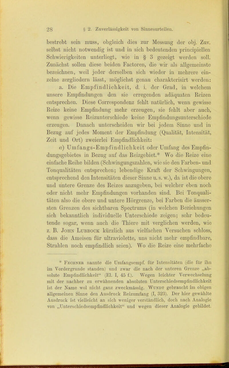 bestrebt sein muss, obgleich dies zur Messung der obj. Zuv. selbst nicht notwendig ist und in sich bedeutenden principiellen Schwierigkeiten unterliegt, wie in § 3 gezeigt werden soll. Zunächst sollen diese beiden Factoreii, die wir als allgemeinste bezeichnen, weil jeder derselben sich wieder in mehrere ein- zelne zergliedern lässt, möglichst genau charakterisirt werden: a. Die Empfindlichkeit, d. i. der Grad, in welchem unsere Empfindungen den sie erregenden adäquaten Reizen entsprechen. Diese Correspondenz fehlt natürlich, wenn gewisse Reize keine Empfindung mehr erzeugen, sie fehlt aber auch, wenn gewisse Reizunterschiede keine Empfindungsunterschiede erzeugen. Danach unterscheiden wir bei jedem Sinne und in Bezug auf jedes Moment der Empfindung (Qualität, Intensität, Zeit und Ort) zweierlei Empfindlichkeit: «) Umfangs-Empfindlichkeit oder Umfang des Emjpfin- dungsgebietes in Bezug auf das Reizgebiet.* Wo die Reize eine einfache Reihe bilden (Schwingungszahlen, wie sie den Farben- und Tonqualitäten entsprechen; lebendige Kraft der Schwingungen, entsprechend den Intensitäten dieser Sinne u. s. w.), da ist die obere und untere Grenze des Reizes anzugeben, bei welcher eben noch oder nicht mehr Empfindungen vorhanden sind. Bei Tonquali- täten also die obere und untere Hörgrenze, bei Farben die äusser- sten Grenzen des sichtbaren Spectrums (in welchen Beziehungen sich bekanntlich individuelle Unterschiede zeigen; sehr bedeu- tende sogar, wenn auch die Thiere mit verglichen werden, wie z. B. John Lubbock kürzlich aus vielfachen Versuchen schloss, dass die Ameisen für ultraviolette, uns nicht mehr empfindbare, Strahlen noch empfindlich seien). Wo die Reize eine mehrfache * Fechnee nannte die ümfangsempf. für Intensitäten (die für ihn im Vordergrunde standen) und zwar die nach der unteren Grenze „ab- solute Empfindlichkeit (El. I, 45 f.). Wegen leichter Verwechselung mit der nachher zu erwähnenden absoluten Unterschiedsempfiiullichkeit ist der Name wol nicht ganz zweckmässig. Wundt gebraucht im obigen allgemeinen Sinne den Ausdruck Reizumfang (I, 323). Der hier gewählte Ausdruck ist vielleicht an sich weniger verständlich, doch nach Analogie von „ünterschiedsempfindlichkeit und wegen dieser Analogie gebildet.