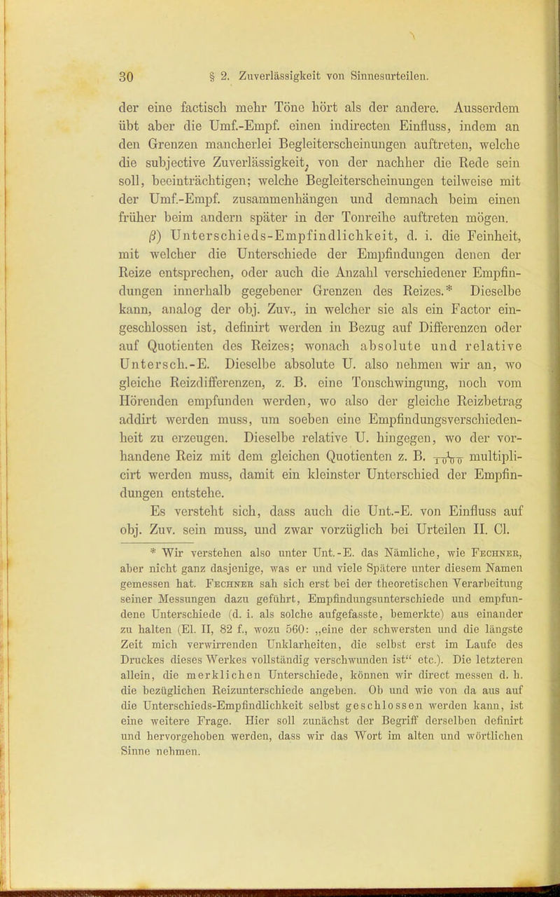 der eine factiscli mehr Töne hört als der andere. Ausserdem übt aber die Umf.-Empf. einen indirecten Einfluss, indem an den Grenzen mancherlei Begleiterscheinungen auftreten, welche die subjective Zuverlässigkeit^ von der nachher die Rede sein soll, beeinträchtigen; welche Begleiterscheinungen teilweise mit der Ümf.-Empf. zusammenhängen und demnach beim einen früher beim andern später in der Tonreihe auftreten mögen. ß) Unterschieds-Empfindlichkeit, d. i. die Feinheit, mit welcher die Unterschiede der Empfindungen denen der Reize entsprechen, oder auch die Anzahl verschiedener Empfin- dungen innerhalb gegebener Grenzen des Reizes.* Dieselbe kann, analog der obj. Zuv., in welcher sie als ein Factor ein- geschlossen ist, definirt werden in Bezug auf Differenzen oder auf Quotienten des Reizes; wonach absolute und relative Untersch.-E. Dieselbe absolute U. also nehmen wir an, wo gleiche Reizdififerenzen, z. B. eine Tonschwingung, noch vom Hörenden empfunden werden, wo also der gleiche Reizbetrag addirt werden muss, um soeben eine Empfindungsverschieden- heit zu erzeugen. Dieselbe relative U. hingegen, wo der vor- handene Reiz mit dem gleichen Quotienten z. B. r^hi) multipli- cirt werden muss, damit ein kleinster Unterschied der Empfin- dungen entstehe. Es versteht sich, dass auch die Unt.-E. von Einfluss auf obj. Zuv. sein muss, und zwar vorzüglich bei Urteilen II. Gl. * Wir verstellen also unter ünt.-E. das Nämliche, wie Fechnee, aber nicht ganz dasjenige, was er und viele Spätere unter diesem Namen gemessen hat. Fechneb sah sich erst bei der theoretischen Verarbeitung seiner Messimgen dazu geführt, Empfindungsunterschiede und empfun- dene Unterschiede (d. i. als solche aufgefasste, bemerkte) aus einander zu halten (El. II, 82 f., wozu 560: „eine der schwersten und die längste Zeit mich verwirrenden Unklarheiten, die selbst erst im Laufe des Druckes dieses Werkes vollständig verschwunden ist etc.). Die letzteren allein, die merklichen Unterschiede, können wir direct messen d. h. die bezüglichen Reizunterschiede angeben. Ob und wie von da aus auf die Unterschieds-Empfindlichkeit selbst geschlossen werden kann, ist eine weitere Frage. Hier soll zunächst der Begriflf derselben definirt und hervorgehoben werden, dass wir das Wort im alten und wörtlichen Sinne nehmen.