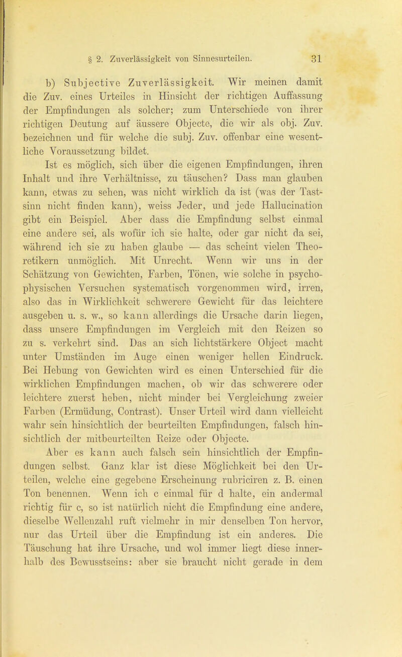 b) Subjective Zuverlässigkeit. Wir meinen damit die Zuv. eines Urteiles in Hinsicht der richtigen Auffassung der Empfindungen als solcher; zum Unterschiede von ihrer richtigen Deutung auf äussere Objecto, die wir als obj. Zuv. bezeichnen und für welche die subj. Zuv. offenbar eine wesent- liche Voraussetzung bildet. Ist es möglich, sich über die eigenen Empfindungen, ihren Inhalt und ihre Verhältnisse, zu täuschen? Dass man glauben kann, etwas zu sehen, was nicht wirklich da ist (was der Tast- sinn nicht finden kann), weiss Jeder, und jede Hallucination gibt ein Beispiel. Aber dass die Empfindung selbst einmal eine andere sei, als wofür ich sie halte, oder gar nicht da sei, während ich sie zu haben glaube — das scheint vielen Theo- retikern unmöglich. Mit Unrecht. Wenn wir uns in der Schätzung von Gewichten, Farben, Tönen, wie solche in psycho- physischen Versuchen systematisch vorgenommen wird, irren, also das in Wirklichkeit schwerere Gewicht für das leichtere ausgeben u. s. w., so kann allerdings die Ursache darin liegen, dass unsere Empfindungen im Vergleich mit den Reizen so zu s. verkehrt sind. Das an sich lichtstäi-kere Object macht unter Umständen im Auge einen weniger hellen Eindruck. Bei Hebung von Gewichten wird es einen Unterschied für die wirklichen Empfindungen machen, ob wir das schwerere oder leichtere zuerst heben, nicht minder bei Vergleichung zweier Farben (Ermüdung, Contrast). Unser Urteil wird dann vielleicht wahr sein hinsichtlich der beurteilten Empfindungen, falsch hin- sichtlich der mitbeurteilten Eeize oder Objecto. Aber es kann auch falsch sein hinsichtlich der Empfin- dungen selbst. Ganz klar ist diese Möglichkeit bei den Ur- teilen, welche eine gegebene Erscheinung rubriciren z. B. einen Ton benennen. Wenn ich c einmal für d halte, ein andermal richtig für c, so ist natürlich nicht die Empfindung eine andere, dieselbe Wellenzahl ruft vielmehr in mir denselben Ton hervor, nur das Urteil über die Empfindung ist ein anderes. Die Täuschung hat ihre Ursache, und wol immer liegt diese inner- halb des Bcwusstseins: aber sie braucht nicht gerade in dem