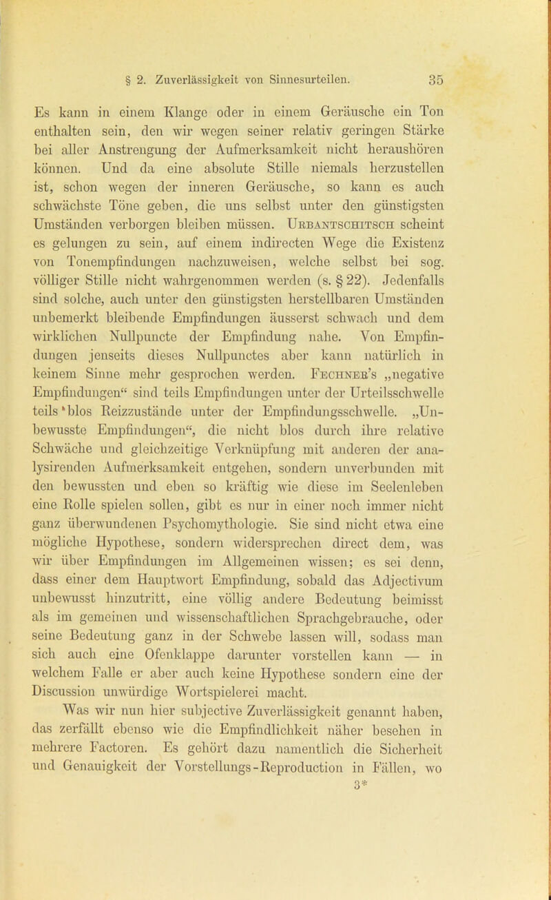 Es kann in einem Klange oder in einem Geräusche ein Ton enthalten sein, den wir wegen seiner relativ geringen Stärke bei aller Anstrengung der Aufmerksamkeit nicht heraushören können. Und da eine absolute Stille niemals herzustellen ist, schon wegen der inneren Geräusche, so kann es auch schwächste Töne geben, die uns selbst unter den günstigsten Umständen verborgen bleiben müssen. Urbäntschitsch scheint es gelungen zu sein, auf einem indirecten Wege die Existenz von Tonempfindungen nachzuweisen, welche selbst bei sog. völliger Stille nicht wahrgenommen werden (s. § 22). Jedenfalls sind solche, auch unter den günstigsten herstellbaren Umständen unbemerkt bleibende EmiDÖndungen äusserst schwach und dem wirklichen Nullpuncte der Empfindung nahe. Von Empfin- dungen jenseits dieses Nullpunctes aber kann natürlich in keinem Sinne mehr gesprochen werden. Fechnee's „negative Empfindungen sind teils Empfindungen unter der Urteilsschwelle teils'blos Reizzustände unter der Empfindungsschwelle. „Un- bewusste Empfindungen, die nicht blos durch ihre relative Schwäche und gleichzeitige Verknüpfung mit anderen der ana- lysirenden Aufmerksamkeit entgehen, sondern unverbundcn mit den bewussten und eben so kräftig wie diese im Seelenleben eine Rolle spielen sollen, gibt es imr in einer noch immer nicht ganz überwundenen Psychomythologie. Sie sind nicht etwa eine mögliche Hypothese, sondern widersprechen direct dem, was wir über Empfindungen im Allgemeinen wissen; es sei denn, dass einer dem Hauptwort Empfindung, sobald das Adjectivum unbewusst hinzutritt, eine völlig andere Bedeutung beimisst als im gemeinen und wissenschaftlichen Sprachgebrauche, oder seine Bedeutung ganz in der Schwebe lassen will, sodass man sich auch eine Ofenklappe darunter vorstellen kann — in welchem Falle er aber auch keine Hypothese sondern eine der Discussion unwürdige Wortspielerei macht. Was wir nun hier subjective Zuverlässigkeit genannt haben, das zerfällt ebenso wie die Empfindlichkeit näher besehen in mehrere Factoren. Es gehört dazu namentlich die Sicherheit und Genauigkeit der Vorstellungs-Reproduction in Fällen, wo 3*