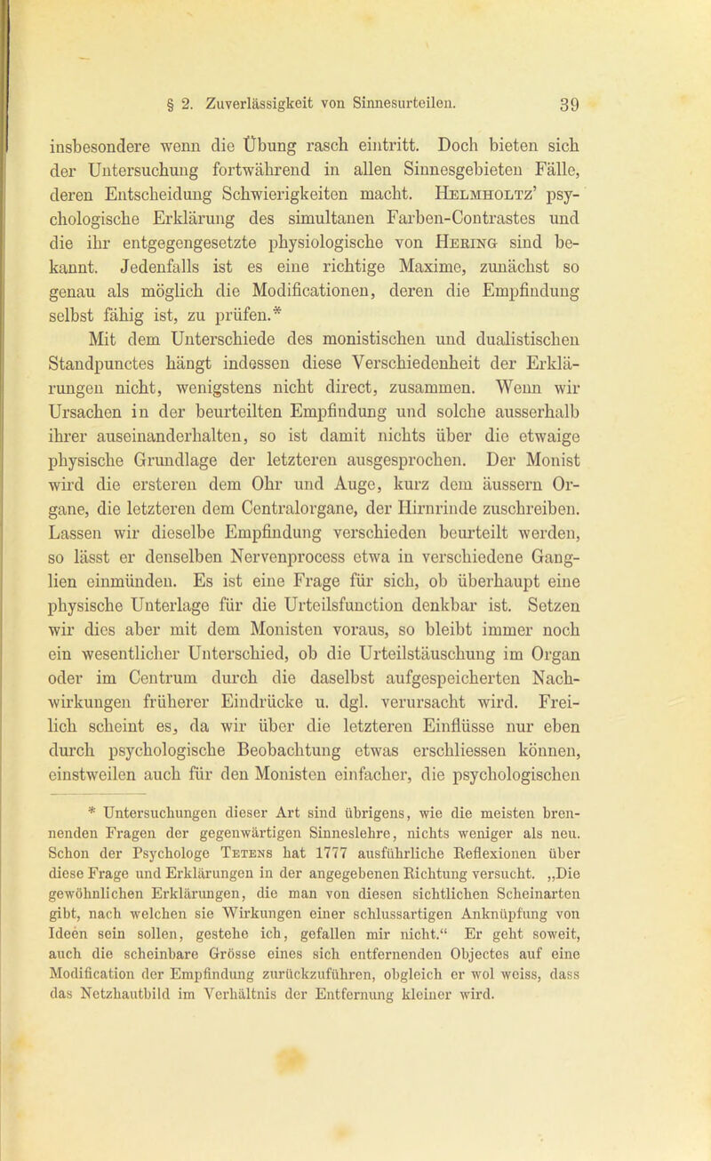 insbesondere wenn die Übung rasch eintritt. Doch bieten sich der Untersuchung fortwährend in allen Sinnesgebieteu Fälle, deren Entscheidung Schwierigkeiten macht. Helmholtz' psy- chologische Erklärung des simultanen Farben-Contrastes und die ihr entgegengesetzte physiologische von Hering sind be- kannt. Jedenfalls ist es eine richtige Maxime, zunächst so genau als möglich die Modificationen, deren die Empfindung selbst fähig ist, zu prüfen.* Mit dem Unterschiede des monistischen und dualistischen Standpunctes hängt indessen diese Verschiedenheit der Erklä- rungen nicht, wenigstens nicht direct, zusammen. Wenn wir Ursachen in der beurteilten Empfindung und solche ausserhalb ihrer auseinanderhalten, so ist damit nichts über die etwaige physische Grundlage der letzteren ausgesprochen. Der Monist wird die ersteren dem Ohr und Auge, kurz dem äussern Or- gane, die letzteren dem Centraiorgane, der Hirnrinde zuschreiben. Lassen wir dieselbe Empfindung verschieden beurteilt werden, so lässt er denselben Nervenprocess etwa in vei'schiedene Gang- lien einmünden. Es ist eine Frage für sich, ob überhaupt eine physische Unterlage für die Urtcilsfunction denkbar ist. Setzen wir dies aber mit dem Monisten voraus, so bleibt immer noch ein wesentlicher Unterschied, ob die Urteilstäuschung im Organ oder im Centrum durch die daselbst aufgespeicherten Nach- wirkungen früherer Eindrücke u. dgl. verursacht wird. Frei- lich scheint es, da wir über die letzteren Einflüsse nur eben durch psychologische Beobachtung etwas ei'schliessen können, einstweilen auch für den Monisten einfacher, die psychologischen * Untersuchungen dieser Art sind übrigens, wie die meisten bren- nenden Fragen der gegenwärtigen Sinneslehre, nichts weniger als neu. Schon der Psychologe Tetens hat 1777 ausführliche Eeflexionen über diese Frage und Erklärungen in der angegebenen Richtung versucht. „Die gewöhnlichen Erklärungen, die man von diesen sichtlichen Scheinarten gibt, nach welchen sie Wirkungen einer schlussartigen Anknüpfung von Ideen sein sollen, gestehe ich, gefallen mir nicht. Er geht soweit, auch die scheinbare Grösse eines sich entfernenden Objectes auf eine Modification der Empfindung zurückzuführen, obgleich er wol weiss, dass das Netzhautbild im Verhältnis der Entfernung kleiner wird.