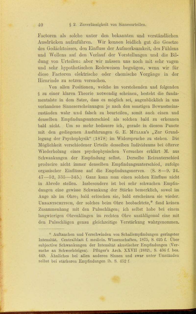 Factoren als solche unter den bekannten und vorständliclien Ausdrücken aufzuführen. Wir kennen leidlich gut die Gesetze des Gedächtnisses, den Einfluss der Aufmerksamkeit, des Fühlens und Wollens auf den Verlauf der Vorstellungen und die Bil- dung von Urteilen: aber wir müssen uns noch mit sehr vagen und sehr hypothetischen Redeweisen begnügen, wenn wir für diese Factoren elektrische oder chemische Vorgänge in der Hirnrinde zu setzen versuchen. Von allen Positionen, welche im vorstehenden und folgenden § zu einer klaren Theorie notwendig scheinen, besteht die funda- mentalste in dem Satze, dass es möglich sei, augenblicklich in uns vorhandene Siuuescrscheinuugen je nach den sonstigen Bevvusstseins- zuständen wahr und falsch zu beurteilen, somit auch einen und denselben Emi)findungsunterschied als solchen bald zu erkennen bald nicht. Um so mehr bedauere ich, gerade in diesem Puncte mit den gediegenen Ausführungen G. E. Müllee's „Zur Grund- legung der Psychophysik (1878) im Widersi)rucho zu stehen. Die Möglichkeit verschiedener Urteile desselben Individuums bei öfterer Wiederholung eines psychophysischen Versuches erklärt M. aus Schwankungen der Empfindung selbst. Derselbe Eeizunterschied producire nicht immer denselben Empfindungsunterschied, zufolge organischer Einflüsse auf die Empfindungsuerven. (S. 8—9. 24. 47—52, 335—345.) Ganz kann man einen solchen Einfluss nicht in Abrede stellen. Insbesondere ist bei sehr schwachen Empfin- dungen eine gewisse Schwankung der Stärke bemerklich, sowol im Auge als im Ohre; bald erlöschen sie, bald erscheinen sie wieder. Ubbantschitsch, der solches beim Ohre beobachtete,* fand keinen Zusammenhang mit den Pulsschlägen; ich selbst habe bei einem langwierigen Ohrenkliugen im rechten Ohre unzähligemal eine mit den Pulsschlägen genau gleichzeitige Verstärkung wahrgenommen. * Auftauchen und Verschwinden von Schallempfindungen geringster Intensität. Centraiblatt f. medicin. Wissenschaften, 1875, S. 625 f. Über subjective Schwankungen der Intensität akustischer Empfindimgen (Ver- suche an Schwerhörigen). Pflüger's Arch. XXVII (1882), S. 436 f. bes. 449. Ähnliches bei aUen anderen Sinnen und zwar unter Umständen selbst bei stärkeren Empfindungen ib. S. 452 f.