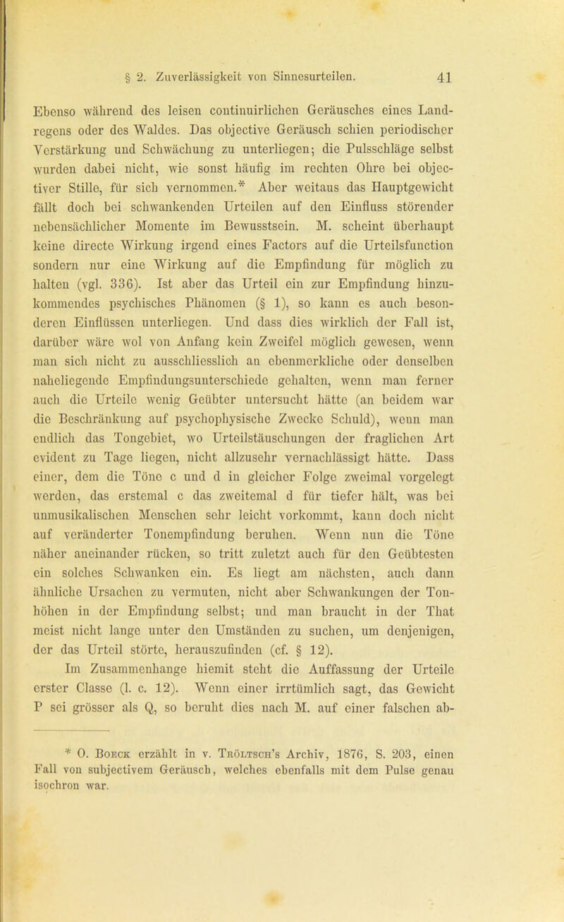 Ebenso während des leisen continuirlichen Geräusches eines Land- regens oder des Waldes. Das objective Geräusch schien periodischer Verstärkung und Schwächung zu unterliegen; die Pulsschläge selbst wurden dabei nicht, wie sonst häufig im rechten Ohre bei objec- tiver Stille, für sich vernommen.* Aber weitaus das Hauptgewicht fällt doch bei schwankenden Urteilen auf den Einfluss störender nebensächlicher Momente im Bewusstsein. M. scheint überhaupt keine directe Wirkung irgend eines Factors auf die Urteilsfunction sondern nur eine Wirkung auf die Empfindung für möglich zu halten (vgl. 336). Ist aber das Urteil ein zur Empfindung hinzu- kommendes psychisches Phänomen (§ 1), so kann es auch beson- deren Einflüssen unterliegen. Und dass dies Avirklich der Fall ist, darüber wäre wol von Anfang kein Zweifel möglich gewesen, wenn man sich nicht zu ausschliesslich an ebenmerkliche oder denselben naheliegende Empfindungsunterschiedo gehalten, wenn man ferner auch die Urteile wenig Geübter untersucht hätte (an beidem war die Beschränkung auf psychophysische Zwecke Schuld), wenn man endlich das Tongebiet, wo Urteilstäuschungen der fraglichen Art evident zu Tage liegen, nicht allzusehr vernachlässigt hätte. Dass einer, dem die Töne c und d in gleicher Folge zweimal vorgelegt werden, das erstemal c das zwcitemal d für tiefer hält, was bei unmusikalischen Menschen sehr leicht vorkommt, kann doch nicht auf veränderter Tonempfindung beruhen. Wenn nun die Töne näher aneinander rücken, so tritt zuletzt auch für den Geübtesten ein solches Schwanken ein. Es liegt am nächsten, auch dann ähnliche Ursachen zu vermuten, nicht aber Schwankungen der Ton- höhen in der Empfindung selbst; und man braucht in der That meist nicht lange unter den Umständen zu suchen, um denjenigen, der das Urteil störte, herauszufinden (cf. § 12). Im Zusammenhange hiemit steht die Auffassung der Urteile erster Classe (1. c. 12). Wenn einer irrtümlich sagt, das Gewicht P sei grösser als Q, so beruht dies nach M. auf einer falschen ab- * 0. BoECK erzählt in v. Tröltsch's Archiv, 1876, S. 203, einen Fall von subjectivem Geräusch, welches ebenfalls mit dem Pulse genau isochron war.