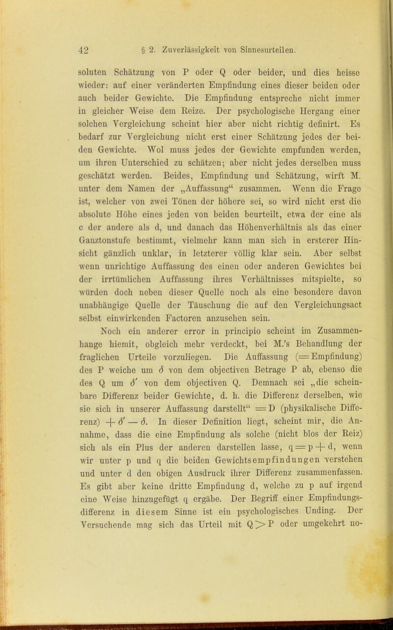 soluten Schätzung von P oder Q oder beider, und dies heisse wieder: auf einer veränderten Empfindung eines dieser beiden oder auch beider Gewichte. Die Emiofindung entspreche nicht immer in gleicher Weise dem Reize. Der psychologische Hergang einer solchen Vergleichung scheint hier aber nicht richtig definirt. Es bedarf zur Vergleichung nicht erst einer Schätzung jedes der bei- den Gewichte. Wol muss jedes der Gewichte empfunden werden, um ihren Unterschied zu schätzen; aber nicht jedes derselben muss geschätzt werden. Beides, Empfindung und Schätzung, wirft M. unter dem Namen der „Auffassung zusammen. Wenn die Frage ist, welcher von zwei Tönen der höhere sei, so wird nicht erst die absolute Höhe eines jeden von beiden beurteilt, etwa der eine als c der andere als d, und danach das Höhenverhältnis als das einer Ganztonstufc bestimmt, vielmehr kann man sich in ersterer Hin- sicht gänzlich unklar, in letzterer völlig klar sein. Aber selbst wenn unrichtige Auffassung des einen oder anderen Gewichtes bei der irrtümlichen Auffassung ihres Verhältnisses mitspielte, so würden doch neben dieser Quelle noch als eine besondere davon unabhängige Quelle der Täuschung die auf den Vergleichungsact selbst einwirkenden Factoren anzusehen sein. Noch ein anderer error in principio scheint im Zusammen- hange hiemit, obgleich mehr verdeckt, bei M.'s Behandlung der fraglichen Urteile vorzuliegen. Die Auffassung (= Empfindung) des P weiche um 6 von dem objectiven Betrage P ab, ebenso die des Q um d' von dem objectiven Q. Demnach sei „die schein- bare Differenz beider Gewichte, d. h. die Differenz derselben, wie sie sich in unserer Auffassung darstellt =D (physikalische Diffe- renz) -{-ö' — 6. In dieser Definition liegt, scheint mir, die An- nahme, dass die eine Empfindung als solche (nicht blos der Reiz) sich als ein Plus der anderen darstellen lasse, q = p-|-d, wenn wir unter p und q die beiden Gewichts empf in düngen verstehen und unter d den obigen Ausdruck ihrer Differenz zusammenfassen. Es gibt aber keine dritte Empfindung d, welche zu p auf irgend eine Weise hinzugefügt q ergäbe. Der Begriff einer Empfindungs- differenz in diesem Sinne ist ein psychologisches Unding. Der Versuchende mag sich das Urteil mit Q>P oder umgekehrt no-