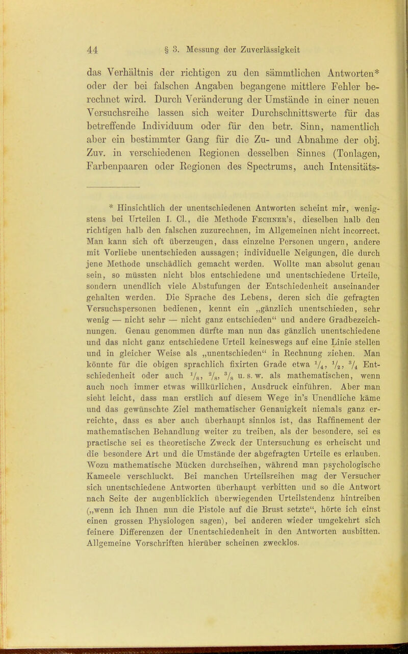 das Verhältnis der richtigen zu den sämnitlichen Antworten* oder der bei falschen Angaben begangene mittlere Fehler be- reclmet wird. Durch Veränderung der Umstände in einer neuen Versuchsreihe lassen sich weiter Durchschnittswerte für das betreffende Individuum oder für den betr. Sinn, namentlich aber ein bestimmter Gang für die Zu- und Abnahme der obj. Zuv. in verschiedenen Regionen desselben Sinnes (Tonlagen, Farbenpaaren oder Regionen des Spectrums, auch Intensitäts- * Hinsichtlich der unentschiedenen Antworten scheint mir, wenig- stens hei Urteilen I. Cl., die Methode Fechnee's, dieselben halb den richtigen halb den falschen zuzurechnen, im Allgemeinen nicht incorrect. Man kann sich oft überzeugen, dass einzelne Personen ungern, andere mit Vorliebe unentschieden aussagen; individuelle Neigungen, die durch jene Methode unschädlich gemacht werden. Wollte man absolut genau sein, 80 müssten nicht blos entschiedene und unentschiedene Urteile, sondern unendlich viele Abstufungen der Entschiedenheit auseinander gehalten werden. Die Sprache des Lebens, deren sich die gefragten Versuchspersonen bedienen, kennt ein „gänzlich unentschieden, sehr wenig — nicht sehr — nicht ganz entschieden und andere Gradbezeich- nungen. Genau genommen dürfte man nun das gänzlich unentschiedene und das nicht ganz entschiedene Urteil keineswegs auf eine Linie stellen und in gleicher Weise als „unentschieden in Kechnung ziehen. Man könnte für die obigen sprachlich fixirten Grade etwa ^Z^, 72 > Vi Ent- schiedenheit oder auch Vg» Vs) Vs u. s. w. als mathematischen, wenn auch noch immer etwas willkürlichen, Ausdruck einführen. Aber man sieht leicht, dass man erstlich auf diesem Wege in's Unendliche käme und das gewünschte Ziel mathematischer Genauigkeit niemals ganz er- reichte, dass es aber auch überhaupt sinnlos ist, das Raffinement der mathematischen Behandlung weiter zu treiben, als der besondere, sei es practische sei es theoretische Zweck der Untersuchung es erheischt und die besondere Art und die Umstände der abgefragten Urteile es erlauben. Wozu mathematische Mücken durchseihen, während man psychologische Kameele verschluckt. Bei manchen Urteilsreihen mag der Versucher sich unentschiedene Antworten überhaupt verbitten und so die Antwort nach Seite der augenblicklich überwiegenden Urteilstendenz hintreiben („wenn ich Ihnen nun die Pistole auf die Brust setzte, hörte ich einst einen grossen Physiologen sagen), bei anderen wieder umgekehrt sich feinere Differenzen der Unentschiedenheit in den Antworten ausbitten. Allgemeine Vorschriften hierüber scheinen zwecklos.