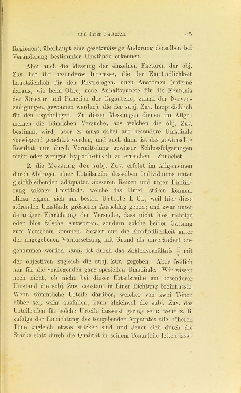 Regionen), überhaupt eine gesetzmässige Änderung derselben bei Veränderung bestimmter Umstände erkennen. Aber auch die Messung der einzelnen Factoren der obj. Zuv. bat ibr besonderes Interesse, die der Empfindlichkeit hauptsächlich für den Physiologen, auch Anatomen (soferne daraus, wie beim Ohre, neue Anhaltspuncte für die Kenntnis der Structur und Function der Organ teile, zumal der Nerven- endigungen, gewonnen werden), die der subj. Zuv. hauptsächlich für den Psychologen, Zu diesen Messungen dienen im Allge- meinen die nämlichen Versuche, aus welchen die obj. Zuv. bestimmt wird, aber es muss dabei auf besondere Umstände vorwiegend geachtet werden, und auch dann ist das gewünschte Resultat nur durch Vermittelung gewisser Schlussfolgerungen mehr oder weniger hypothetisch zu erreichen. Zunächst 2. die Messung der subj. Zuv. erfolgt im Allgemeinen durch Abfragen einer Urteilsreihe desselben Individuums unter gleichbleibenden adäquaten äusseren Reizen und unter Einfüh- rung solcher Umstände, welche das Urteil stören können. Hiezu eignen sich am besten Urteile I. GL, weil hier diese störenden Umstände grösseren Ausschlag geben; und zwar unter derartiger Einrichtung der Versuche, dass nicht blos richtige oder blos falsche Antworten, sondern solche beider Gattung zum Vorschein kommen. Soweit nun die Empfindlichkeit unter der angegebenen Voraussetzung mit Grund als unverändert an- genommen werden kann, ist durch das Zahlen Verhältnis ^ mit der objectiven zugleich die subj. Zuv. gegeben. Aber freilich nur für die vorliegenden ganz speciellen Umstände. Wir wissen noch nicht, ob nicht bei dieser Urteilsreihe ein besonderer Umstand die subj. Zuv. constant in Einer Richtung beeinflusste. Wenn sämmtliche Urteile darüber, welcher von zwei Tönen höher sei, wahr ausfallen, kann gleichwol die subj. Zuv. des Urteilenden für solche Urteile äusserst gering sein: wenn z. B. zufolge der Einrichtung des tongebenden Apparates alle höheren Töne zugleich etwas stärker sind und Jener sich durch die Stärke statt durch die Qualität in seinem Tonurteile leiten lässt.