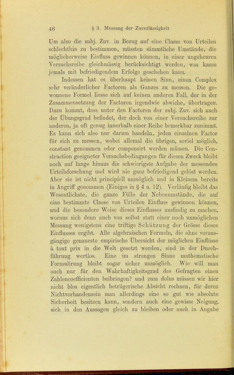 Um also die subj. Zuv. in Bezug auf eine Classe von Urteilen schlechthin zu bestimmen, müssten sämmtliche Umstände, die möglicherweise Einfluss gewinnen können, in einer ungeheuren Versuchsreihe gleichmässig berücksichtigt werden, was kaum jemals mit befriedigendem Erfolge geschehen kann. Indessen hat es überhaupt keinen Sinn, einen Complex sehr veränderlicher Factoren als Ganzes zu messen. Die ge- wonnene Formel Hesse sich auf keinen anderen Fall, der in der Zusammensetzimg der Factoren irgendwie abwiche, übertragen. Dazu kommt, dass unter den Factoren der subj. Zuv. sich auch der Übungsgrad befindet, der doch von einer Versuchsreihe zur anderen, ja oft genug innerhalb einer Reihe bemerkbar zunimmt. Es kann sich also nur darum handeln, jeden einzelnen Factor für sich zu messen, wobei allemal die übrigen, soviel möglich, constant genommen oder compensirt werden müssen. Die Con- struction geeigneter Versuchsbedingungen für diesen Zweck bleibt noch auf lange hinaus die schwierigste Aufgabe der messenden Urteilsforschung und wird nie ganz befriedigend gelöst werden. Aber sie ist nicht principiell unmöglich und in Kleinem bereits in Angriff genommen (Einiges in § 4 u. 12). Vorläufig bleibt das Wesentlichste, die ganze Fülle der Nebenumstände, die auf eine bestimmte Classe von Urteilen Einfluss gewinnen können, und die besondere Weise dieses Einflusses ausfindig zu machen, woraus sich denn auch von selbst statt einer noch unmöglichen Messung wenigstens eine triftige Schätzung der Grösse dieses Einflusses ergibt. AUe algebraischen Formeln, die ohne voraus- gängige genaueste empirische Übersicht der möglichen Einflüsse ä tout prix in die Welt gesetzt werden, sind in der Durch- führung wertlos. Eine im strengen Sinne mathematische Formulirung bleibt sogar sicher unmöglich. Wie will man auch nur für den Wahrhaftigkeitsgrad des Gefragten einen Zahlencoefficienten beibringen? und zum dolus müssen wir hier nicht blos eigentlich betrügerische Absicht rechnen, für deren Nichtvorhandensein man allerdings eine so gut wie absolute Sicherheit besitzen kann, sondern auch eine gewisse Neigung, sich in den Aussagen gleich zu bleiben oder auch in Angabe