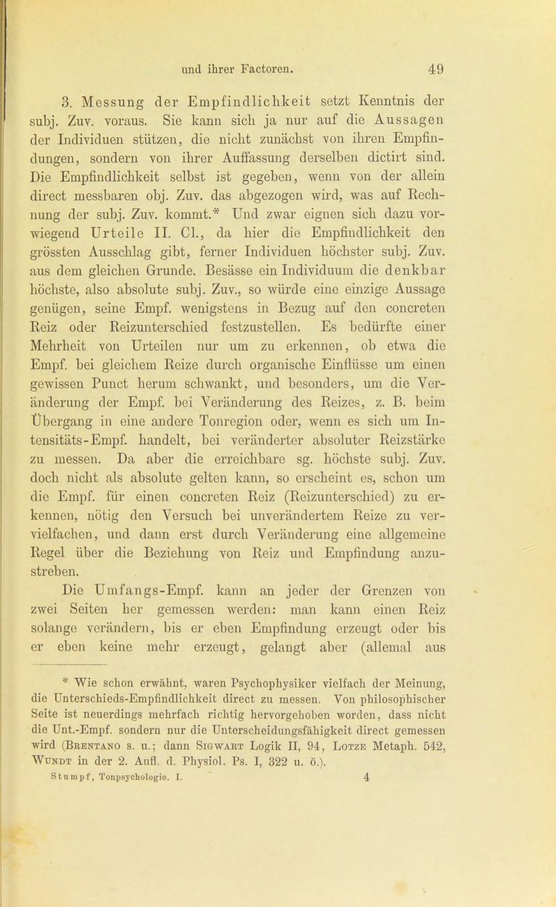 3. Messung der Empfindliclikeit setzt Kenntnis der subj. Zuv. voraus. Sie kann sich ja nur auf die Aussagen der Individuen stützen, die nicht zunächst von ihren Empfin- dungen, sondern von ihrer Auffassung derselben dictirt sind. Die Empfindlichkeit selbst ist gegeben, wenn von der allein direct messbaren obj. Zuv. das abgezogen wird, was auf Rech- nung der subj. Zuv. kommt.* Und zwar eignen sich dazu vor- wiegend Urteile II. Cl., da hier die Empfindlichkeit den grössten Ausschlag gibt, ferner Individuen höchster subj. Zuv. aus dem gleichen Grunde. Besässe ein Individuum die denkbar höchste, also absolute subj. Zuv., so würde eine einzige Aussage genügen, seine Empf. wenigstens in Bezug auf den concreten Reiz oder Reizunterschied festzustellen. Es bedürfte einer Mehrheit von Urteilen nur um zu erkennen, ob etwa die Empf. bei gleichem Reize durch organische Einflüsse um einen gewissen Punct herum schwankt, und besonders, um die Ver- änderung der Empf. bei Veränderung des Reizes, z. B. beim Übergang in eine andere Tonregion oder, wenn es sich um In- tensitäts-Empf. handelt, bei veränderter absoluter Reizstärke zu messen. Da aber die erreichbare sg. höchste subj. Zuv. doch nicht als absolute gelton kann, so erscheint es, schon um die Empf. für einen concreten Reiz (Reizunterschied) zu er- kennen, nötig den Versuch bei unverändertem Reize zu ver- vielfachen, und dann erst durch Veränderung eine allgemeine Regel über die Beziehung von Reiz und Empfindung anzu- streben. Die Umfangs-Empf. kann an jeder der Grenzen von zwei Seiten her gemessen werden: man kann einen Reiz solange verändern, bis er eben Empfindung erzeugt oder bis er eben keine mehr erzeugt, gelangt aber (allemal aus * Wie schon erwähnt, waren Psychophysiker vielfach der Meinung, die TJnterschieds-Empfindlichkeit direct zu messen. Von philosophischer Seite ist neuerdings mehrfach richtig hervorgehoben worden, dass nicht die Unt.-Empf. sondern nur die Unterscheidungsfähigkeit direct gemessen wird (Brentano s. u.; dann Sigwart Logik II, 94, Lotze Metaph. 542, WüNDT in der 2. Aufl. d. Physiol. Ps. I, 322 n. ö.). stumpf, Tonpsychologie. I. 4